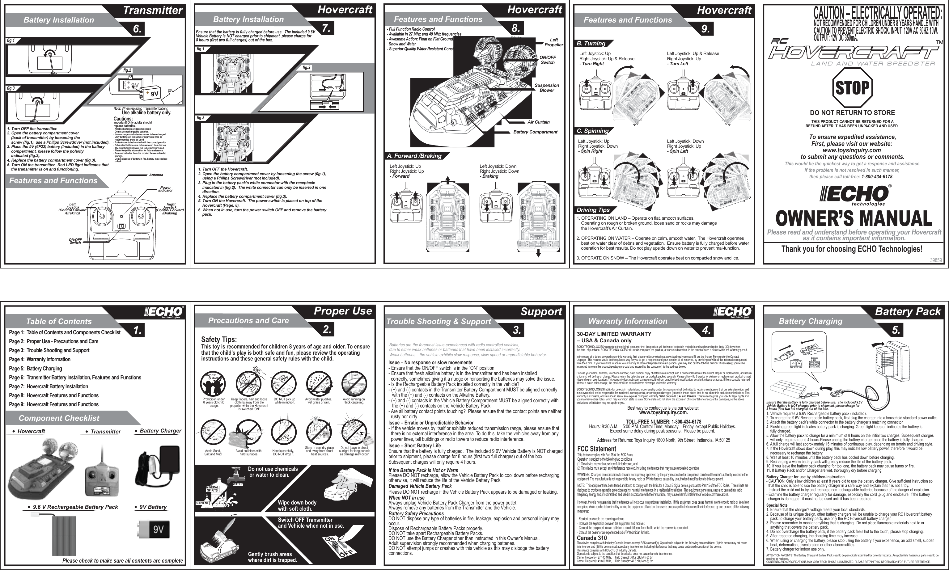 Table of ContentsComponent Checklist1.Warranty Information4.Trouble Shooting &amp; Support3.Precautions and Care2.Proper Use SupportBattery Installation7. 8. 9.HovercraftFeatures and FunctionsHovercraftFeatures and FunctionsHovercraftBattery InstallationFeatures and Functions6.TransmitterBattery Charging5.Battery Pack39859OWNER’S MANUALPlease read and understand before operating your Hovercraftas it contains important information.Thank you for choosing ECHO Technologies!CAUTION – ELECTRICALLY OPERATED:NOT RECOMMENDED FOR CHILDREN UNDER 8 YEARS HANDLE WITH CAUTION TO PREVENT ELECTRIC SHOCK. INPUT: 120V AC 60HZ 10W. OUTPUT: 12V DC 350mA.To ensure expedited assistance,First, please visit our website: www.toysinquiry.com to submit any questions or comments.This would be the quickest way to get a response and assistance.If the problem is not resolved in such manner, then please call toll-free: 1-800-434-6178.  DO NOT RETURN TO STORETHIS PRODUCT CANNOT BE RETURNED FOR AREFUND AFTER IT HAS BEEN UNPACKED AND USED. LAND AND WATER SPEEDSTERPage 1:  Table of Contents and Components ChecklistPage 2:  Proper Use - Precautions and CarePage 3:  Trouble Shooting and SupportPage 4:  Warranty InformationPage 5:  Battery ChargingPage 6:  Transmitter Battery Installation, Features and FunctionsPage 7:  Hovercraft Battery InstallationPage 8:  Hovercraft Features and Functions Page 9:  Hovercraft Features and Functions Please check to make sure all contents are completeTransmitterHovercraft9.6 V Rechargeable Battery PackBattery Charger9V Battery SOLVENTWATERMINERALSPIRITSDo not use chemicals or water to clean.Safety Tips:This toy is recommended for children 8 years of age and older. To ensure that the child’s play is both safe and fun, please review the operating instructions and these general safety rules with the child.Gently brush areas where dirt is trapped.Wipe down body with soft cloth.Switch OFF Transmitter and Vehicle when not in use.Avoid running on thick carpeting.Avoid water puddles,wet grass or rain.DO NOT pick up while in motion.Prohibition under 8 years old child usage.UNDER   8 YEARS OLDKeep fingers, hair and loose clothing away from the propeller while the Hovercraft is switched “ON”.Do not leave in direct sunlight for long periodsas damage may occur.Avoid Sand, Salt and Mud. Avoid collisions with hard surfaces.Store in cool dry place and away from direct heat sources.Handle carefully, DO NOT drop it.Issue – No response or slow movements- Ensure that the ON/OFF switch is in the “ON” position- Ensure that fresh alkaline battery is in the transmitter and has been installed   correctly, sometimes giving it a nudge or reinserting the batteries may solve the issue.- Is the Rechargeable Battery Pack installed correctly in the vehicle?- (+) and (-) contacts in the Transmitter Battery Compartment MUST be aligned correctly    with the (+) and (-) contacts on the Alkaline Battery.- (+) and (-) contacts in the Vehicle Battery Compartment MUST be aligned correctly with    the (+) and (-) contacts on the Vehicle Battery Pack.- Are all battery contact points touching?  Please ensure that the contact points are neither   rusty nor dirty.Issue – Erratic or Unpredictable Behavior- If the vehicle moves by itself or exhibits reduced transmission range, please ensure that   there is no external interference in the area. To do this, take the vehicles away from any   power lines, tall buildings or radio towers to reduce radio interference.Issue – Short Battery LifeEnsure that the battery is fully charged.  The included 9.6V Vehicle Battery is NOT charged prior to shipment, please charge for 8 hours (first two full charges) out of the box.  Subsequent charges will only require 4 hours.If the Battery Pack is Hot or WarmPlease DO NOT recharge, allow the Vehicle Battery Pack to cool down before recharging, otherwise, it will reduce the life of the Vehicle Battery Pack.Damaged Vehicle Battery PackPlease DO NOT recharge if the Vehicle Battery Pack appears to be damaged or leaking.When NOT in useAlways unplug Vehicle Battery Pack Charger from the power outlet.Always remove any batteries from the Transmitter and the Vehicle.Battery Safety PrecautionsDO NOT dispose any type of batteries in fire, leakage, explosion and personal injury may occur.Dispose of Rechargeable Battery Packs properly.DO NOT take apart Rechargeable Battery Packs.DO NOT use the Battery Charger other than instructed in this Owner’s Manual.Adult supervision strongly recommended when charging batteries.DO NOT attempt jumps or crashes with this vehicle as this may dislodge the battery connections.Best way to contact us is via our website: www.toysinquiry.com.TOLL-FREE NUMBER: 1-800-434-6178Hours: 8:30 A.M. – 5:00 P.M. Central Time; Monday – Friday, except Public Holidays.  Expect some delay during peak seasons.  Please be patient.  Address for Returns: Toys Inquiry 1800 North, 9th Street, Indianola, IA 50125FCC StatementThis device complies with Part 15 of the FCC Rules.   Operation is subject to the following two conditions:  (1) This device may not cause harmful interference, and (2) This device must accept any interference received, including interference that may cause undesired operation.               WARNING:  Changes or modifications to this unit not expressly approved by the party responsible for compliance could void the user’s authority to operate the equipment. The manufacture is not responsible for any radio or TV interference caused by unauthorized modifications to this equipment.              NOTE:  This equipment has been tested and found to comply with the limits for a Class B digital device, pursuant to Part 15 of the FCC Rules.  These limits are designed to provide reasonable protection against harmful interference in a residential installation.  This equipment generates, uses and can radiate radio frequency energy and, if not installed and used in accordance with the instructions, may cause harmful interference to radio communications.              However, there is no guarantee that interference will not occur in a particular installation.  If this equipment does cause harmful interference to radio or television reception, which can be determined by turning the equipment off and on, the user is encouraged to try to correct the interference by one or more of the following measures:              - Reorient or relocate the receiving antenna.- Increase the separation between the equipment and receiver.- Connect the equipment into an outlet on a circuit different from that to which the receiver is connected.- Consult the dealer or an experienced radio/TV technician for help.               Batteries are the foremost issue experienced with radio controlled vehicles,   due to either weak batteries or batteries that have been installed incorrectly.Weak batteries – the vehicle exhibits slow response, slow speed or unpredictable behavior. 30-DAY LIMITED WARRANTY – USA &amp; Canada onlyECHO TECHNOLOGIES warrants to the original consumer that this product will be free of defects in materials and workmanship for thirty (30) days fromthe date  of purchase. ECHO TECHNOLOGIES will repair or replace the product, at our sole discretion, in the event of such a defect within the warranty period.In the event of a defect covered under this warranty, first please visit our website at www.toysinquiry.com and fill out the Inquiry Form under the Contact Us page.  This manner would be the quickest way for you to get a response and your concern to be resolved, by providing us with all the information requested from the Form.  If you would like to speak to our friendly Customer Representatives in person, you may also call the toll-free number. If necessary, you will be instructed to return the product (postage pre-paid and insured by the consumer) to the address below.Enclose your name, address, telephone number, claim number copy of dated sales receipt, and a brief explanation of the defect. Repair or replacement, and return shipment, will be free of charge. Please return the defective part or product, packed securely. Please allow 4 to 6 weeks for delivery of replacement product or part (depending on your location).This warranty does not cover damage resulting from unauthorized modification, accident, misuse or abuse. If the product is returned without a dated sales receipt, the product will be excluded from coverage under this warranty.ECHO TECHNOLOGIES liability for defects in material and workmanship under this warranty shall be limited to repair or replacement, at our sole discretion, andin no event shall we be responsible for incidental, consequential, or contingent damages (except in those states that do not allow this exclusion or limitation). Thiswarranty is exclusive, and is made in lieu of any express or implied warranty. Valid only in U.S.A. and Canada. This warranty gives you specific legal rights and you may have other rights, which may vary from state to state. Some states do not allow the exclusion of incidental or consequential damages, so the above exclusions or limitation may not apply to you.Ensure that the battery is fully charged before use.  The included 9.6V Vehicle Battery is NOT charged prior to shipment, please charge for 8 hours (first two full charges) out of the box.1. Vehicle requires a 9.6V Rechargeable battery pack (included).2. To charge the 9.6V Rechargeable battery pack, first plug the charger into a household standard power outlet.3. Attach the battery pack’s white connector to the battery charger’s matching connector.4. Flashing green light indicates battery pack is charging. Green light keep on indicates the battery is     fully charged.5. Allow the battery pack to charge for a minimum of 8 hours on the initial two charges. Subsequent charges     will only require around 4 hours.Please unplug the battery charger once the battery is fully charged.6. A full charge will last approximately 15 minutes of continuous play, depending on terrain and driving style.7. If the Hovercraft slows down during play, this may indicate low battery power, therefore it would be     necessary to recharge the battery.8. Wait at least 10 minutes until the battery pack has cooled down before charging.9. Recharging a warm battery pack will greatly reduce the life of the battery pack.10. If you leave the battery pack charging for too long, the battery pack may cause burns or fire.11. If Battery Pack and/or Charger are wet, thoroughly dry before charging.Battery Charger for use by children-Instruction- CAUTION: Only allow children at least 8 years old to use the battery charger. Give sufficient instruction so   that the child is able to use the battery charger in a safe way and explain that it is not a toy.- Instruct the child not to try and recharge non-rechargeable batteries because of the danger of explosion.- Examine the battery charger regularly for damage, especially the cord ,plug and enclosure. If the battery   charger is damaged , it must not be used until it has been repaired.Special Note:1. Ensure that the charger&apos;s voltage meets your local standards.2. Because of its unique design, other battery chargers will be unable to charge your RC Hovercraft battery     pack.To charge your battery pack, use only the RC Hovercraft battery charger.3. Please remember to monitor anything that is charging.  Do not place flammable materials next to or     anything that covers the battery pack.4. Do not overcharge the battery pack, if the battery pack feels hot to the touch, please stop charging.5. After repeated charging, the charging time may increase.6. When using or charging the battery, please stop using the battery if you experience, an odd smell, sudden     heat, deformation, discoloration or other abnormalities.7. Battery charger for indoor use only.ATTENTION PARENTS：The Battery Charger &amp; Battery Pack need to be periodically examined for potential hazards. Any potentially hazardous parts need to be repaired or replaced.CONTENTS AND SPECIFICATIONS MAY VARY FROM THOSE ILLUSTRATED. PLEASE RETAIN THIS INFORMATION FOR FUTURE REFERENCE.fig.1fig.3fig.29VNote: When replacing Transmitter battery:         Use alkaline battery only.1. Turn OFF the transmitter.2. Open the battery compartment cover     (back of transmitter) by loosening the     screw (fig.1), use a Philips Screwdriver (not included).3. Place the 9V (6F22) battery (included) in the battery     compartment, please follow the polarity     indicated (fig.2).4. Replace the battery compartment cover (fig.3).5. Turn ON the transmitter.  Red LED light indicates that     the transmitter is on and functioning.Cautions:Important! Only adults should replace batteries.- Alkaline batteries are recommended.- Do not use rechargeable batteries.- Non-rechargeable batteries are not to be recharged.- Only batteries of the same or equivalent type as   recommended are to be used.- Batteries are to be inserted with the correct polarity.- Exhausted batteries are to be removed from the toy.- The supply terminals are not to be short-circuited.- Please keep this information for future reference.- Remove batteries from the product before extended  storage.- Do not dispose of battery in fire, battery may explode   or leak.AntennaPowerindicatorON/OFFSwitchLeftJoystick(Control Forward/Braking)RightJoystick(Control Forward/Braking)fig.1fig.3fig.2Ensure that the battery is fully charged before use.  The included 9.6V Vehicle Battery is NOT charged prior to shipment, please charge for 8 hours (first two full charges) out of the box.1. Turn OFF the Hovercraft.2. Open the battery compartment cover by loosening the screw (fig.1),     using a Philips Screwdriver (not included).3. Plug in the battery pack’s white connector with the receptacle     indicated in (fig.2).  The white connector can only be inserted in one     direction.4. Replace the battery compartment cover (fig.3).5. Turn ON the Hovercraft.  The power switch is placed on top of the     Hovercraft (Page. 8).6. When not in use, turn the power switch OFF and remove the battery     pack.Left Joystick: Up Right Joystick: Up- ForwardLeft Joystick: DownRight Joystick: Down- BrakingA. Forward /BrakingLeftPropellerRightPropellerON/OFFSwitchSuspensionBlowerAir CurtainBattery Compartment- Full Function Radio Control- Available in 27 MHz and 49 MHz frequencies- Awesome Action: Float on Flat Ground,   Snow and Water.- Superior Quality Water Resistant Construction.Left Joystick: Up Right Joystick: Up &amp; Release- Turn RightB. TurningLeft Joystick: Up &amp; Release Right Joystick: Up- Turn LeftLeft Joystick: Up Right Joystick: Down- Spin RightC. SpinningDriving TipsLeft Joystick: DownRight Joystick: Up- Spin Left1. OPERATING ON LAND – Operate on flat, smooth surfaces.    Operating on rough or broken ground, loose sand or rocks may damage     the Hovercraft’s Air Curtain.2. OPERATING ON WATER – Operate on calm, smooth water.  The Hovercraft operates     best on water clear of debris and vegetation.  Ensure battery is fully charged before water     operation for best results. Do not play upside down on water to prevent mal-function.3. OPERATE ON SNOW – The Hovercraft operates best on compacted snow and ice.Canada 310This device complies with Industry Canada licence-exempt RSS standard(s). Operation is subject to the following two conditions: (1) this device may not cause interference, and (2) this device must accept any interference, including interference that may cause undesired operation of the device.This device complies with RSS-310 of Industry Canada.Operation is subject to the condition that this device does not cause harmful interference.Carrier Frequency: 27.145 MHz,     Field Strength: 64.9 dBµV/m @ 3mCarrier Frequency: 49.860 MHz,     Field Strength: 47.6 dBµV/m @ 3m