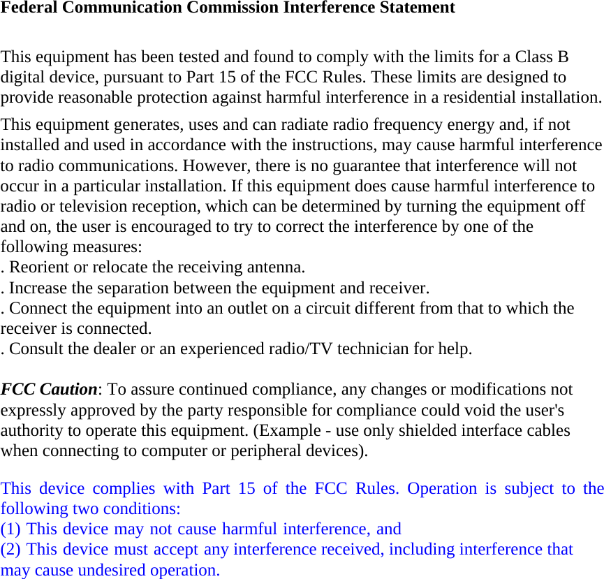 Federal Communication Commission Interference Statement This equipment has been tested and found to comply with the limits for a Class B digital device, pursuant to Part 15 of the FCC Rules. These limits are designed to provide reasonable protection against harmful interference in a residential installation. This equipment generates, uses and can radiate radio frequency energy and, if not installed and used in accordance with the instructions, may cause harmful interference to radio communications. However, there is no guarantee that interference will not occur in a particular installation. If this equipment does cause harmful interference to radio or television reception, which can be determined by turning the equipment off and on, the user is encouraged to try to correct the interference by one of the following measures: . Reorient or relocate the receiving antenna. . Increase the separation between the equipment and receiver. . Connect the equipment into an outlet on a circuit different from that to which the receiver is connected. . Consult the dealer or an experienced radio/TV technician for help. FCC Caution: To assure continued compliance, any changes or modifications not expressly approved by the party responsible for compliance could void the user's authority to operate this equipment. (Example - use only shielded interface cables when connecting to computer or peripheral devices). This device complies with Part 15 of the FCC Rules. Operation is subject to the following two conditions: (1) This device may not cause harmful interference, and (2) This device must accept any interference received, including interference that may cause undesired operation. 