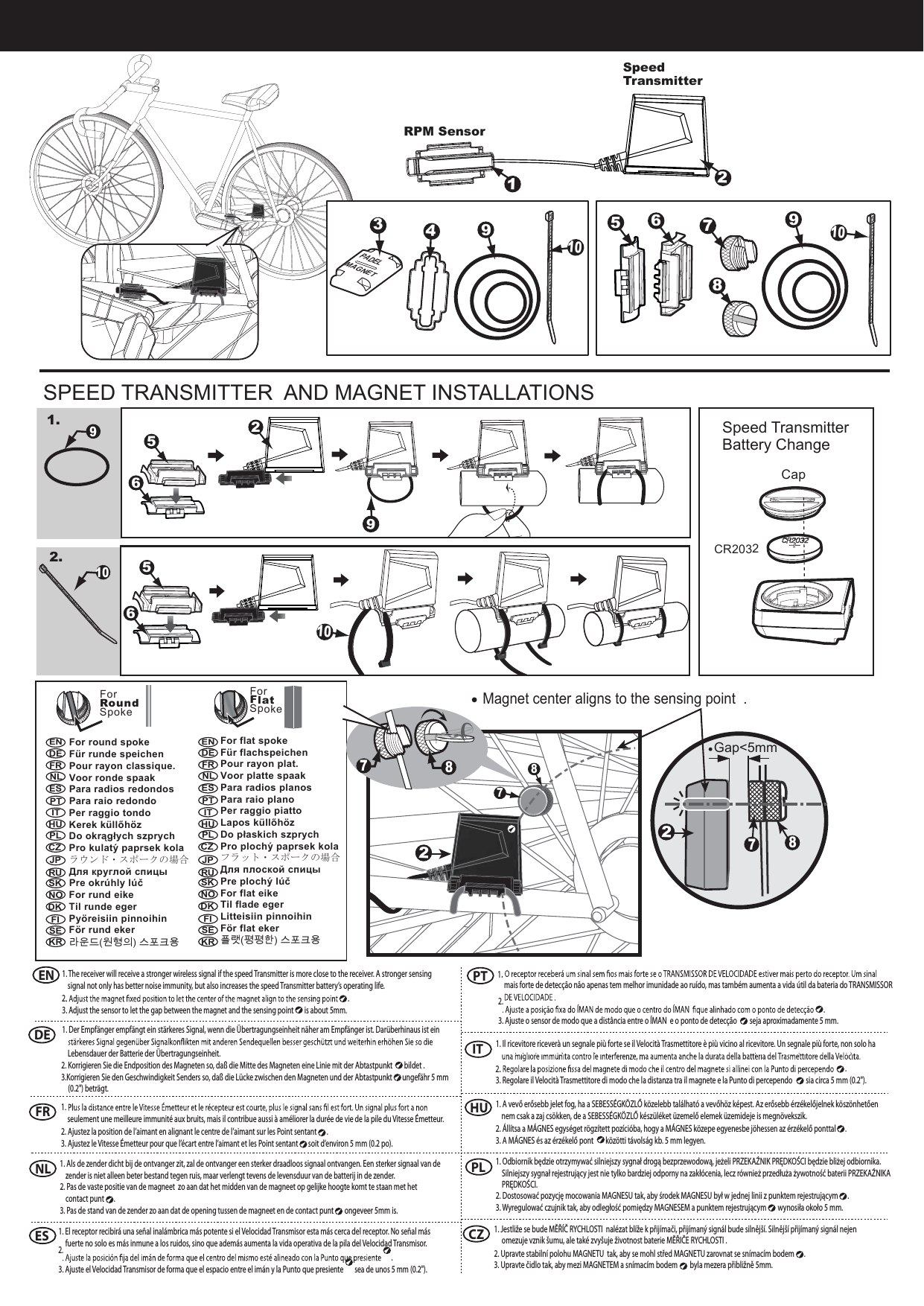  SPEED TRANSMITTER  AND MAGNET INSTALLATIONS91.102.Magnet center aligns to the sensing point  .Gap<5mm878594PADELMAGNET39RPM SensorCapCR2032Speed Transmitter Battery ChangeSpeed Transmitter For round spokeF&uuml;r runde speichenPour rayon classique.Voor ronde spaakPara radios redondosPara raio redondoPer raggio tondoKerek k&uuml;llőh&ouml;zDo okrągłych szprychPro kulat&yacute; paprsek kolaラウンド・スポークの場合Для круглой спицыPre okr&uacute;hly l&uacute;čFor rund eikeTil runde egerPy&ouml;reisiin pinnoihinF&ouml;r rund eker 라운드(원형의) 스포크용For Round Spoke1. The receiver will receive a stronger wireless signal if the speed Transmitter is more close to the receiver. A stronger sensing signal not only has better noise immunity, but also increases the speed Transmitter battery&rsquo;s operating life.    .3. Adjust the sensor to let the gap between the magnet and the sensing point   is about 5mm.1. Der Empf&auml;nger empf&auml;ngt ein st&auml;rkeres Signal, wenn die &Uuml;bertragungseinheit n&auml;her am Empf&auml;nger ist. Dar&uuml;berhinaus ist ein Lebensdauer der Batterie der &Uuml;bertragungseinheit. 2. Korrigieren Sie die Endposition des Magneten so, da&szlig; die Mitte des Magneten eine Linie mit der Abtastpunkt   bildet .3.Korrigieren Sie den Geschwindigkeit Senders so, da&szlig; die L&uuml;cke zwischen den Magneten und der Abtastpunkt   ungef&auml;hr 5 mm (0.2") betr&auml;gt.ENDE12671010For Flat SpokeFor flat spokeF&uuml;r flachspeichenPour rayon plat.Voor platte spaakPara radios planosPara raio planoPer raggio piattoLapos k&uuml;llőh&ouml;zDo płaskich szprychPro ploch&yacute; paprsek kolaフラット・スポークの場合Для плоской спицыPre ploch&yacute; l&uacute;čFor flat eikeTil flade egerLitteisiin pinnoihinF&ouml;r flat eker플랫(평평한) 스포크용7$8seulement une meilleure immunit&eacute; aux bruits, mais il contribue aussi &agrave; am&eacute;liorer la dur&eacute;e de vie de la pile du Vitesse &Eacute;metteur. 2. Ajustez la position de l&rsquo;aimant en alignant le centre de l&rsquo;aimant sur les Point sentant  .3. Ajustez le Vitesse &Eacute;metteur pour que l&rsquo;&eacute;cart entre l&rsquo;aimant et les Point sentant   soit d&rsquo;environ 5 mm (0.2 po).1. Als de zender dicht bij de ontvanger zit, zal de ontvanger een sterker draadloos signaal ontvangen. Een sterker signaal van de zender is niet alleen beter bestand tegen ruis, maar verlengt tevens de levensduur van de batterij in de zender. 2. Pas de vaste positie van de magneet  zo aan dat het midden van de magneet op gelijke hoogte komt te staan met het contact punt  .3. Pas de stand van de zender zo aan dat de opening tussen de magneet en de contact punt   ongeveer 5mm is.FRNLENDEFRNLESPT IT HUPLCZJPRUSKNODK FI SEKRENDEFRNLESPT IT HUPLCZJPRUSKNODK FI SEKR1. El receptor recibir&aacute; una se&ntilde;al inal&aacute;mbrica m&aacute;s potente si el Velocidad Transmisor esta m&aacute;s cerca del receptor. No se&ntilde;al m&aacute;s fuerte no solo es m&aacute;s inmune a los ruidos, sino que adem&aacute;s aumenta la vida operativa de la pila del Velocidad Transmisor. .3. Ajuste el Velocidad Transmisor de forma que el espacio entre el im&aacute;n y la Punto que presiente   sea de unos 5 mm (0.2").mais forte de detec&ccedil;&atilde;o n&atilde;o apenas tem melhor imunidade ao ru&iacute;do, mas tamb&eacute;m aumenta a vida &uacute;til da bateria do TRANSMISSOR .3. Ajuste o sensor de modo que a dist&acirc;ncia entre o &Iacute;MAN  e o ponto de detec&ccedil;&atilde;o   seja aproximadamente 5 mm.ESPT2. 1. 2. 1. 2. 1. Il ricevitore ricever&agrave; un segnale pi&ugrave; forte se il Velocit&agrave; Trasmettitore &egrave; pi&ugrave; vicino al ricevitore. Un segnale pi&ugrave; forte, non solo ha .3. Regolare il Velocit&agrave; Trasmettitore di modo che la distanza tra il magnete e la Punto di percependo   sia circa 5 mm (0.2").1. A vevő erősebb jelet fog, ha a SEBESS&Eacute;GK&Ouml;ZLŐ k&ouml;zelebb tal&aacute;lhat&oacute; a vevőh&ouml;z k&eacute;pest. Az erősebb &eacute;rz&eacute;kelőjelnek k&ouml;sz&ouml;nhetően nem csak a zaj cs&ouml;kken, de a SEBESS&Eacute;GK&Ouml;ZLŐ k&eacute;sz&uuml;l&eacute;ket &uuml;zemelő elemek &uuml;zemideje is megn&ouml;vekszik. 2. &Aacute;ll&iacute;tsa a M&Aacute;GNES egys&eacute;get r&ouml;gz&iacute;tett poz&iacute;ci&oacute;ba, hogy a M&Aacute;GNES k&ouml;zepe egyenesbe j&ouml;hessen az &eacute;rz&eacute;kelő ponttal  .3. A M&Aacute;GNES &eacute;s az &eacute;rz&eacute;kelő pont   k&ouml;z&ouml;tti t&aacute;vols&aacute;g kb. 5 mm legyen.1. Odbiornik będzie otrzymywać silniejszy sygnał drogą bezprzewodową, jeżeli PRZEKAŹNIK PRĘDKOŚCI będzie bliżej odbiornika. Silniejszy sygnał rejestrujący jest nie tylko bardziej odporny na zakł&oacute;cenia, lecz r&oacute;wnież przedłuża żywotność baterii PRZEKAŹNIKA PRĘDKOŚCI. 2. Dostosować pozycję mocowania MAGNESU tak, aby środek MAGNESU był w jednej linii z punktem rejestrującym  .3. Wyregulować czujnik tak, aby odległość pomiędzy MAGNESEM a punktem rejestrującym   wynosiła około 5 mm. IT HUPL2. CZ1. Jestliže se bude MĚŘ&Iacute;Č RYCHLOSTI  nal&eacute;zat bl&iacute;že k přij&iacute;mači, přij&iacute;man&yacute; sign&aacute;l bude silněj&scaron;&iacute;. Silněj&scaron;&iacute; přij&iacute;man&yacute; sign&aacute;l nejen omezuje vznik &scaron;umu, ale tak&eacute; zvy&scaron;uje životnost baterie MĚŘIČE RYCHLOSTI . 2. Upravte stabiln&iacute; polohu MAGNETU  tak, aby se mohl střed MAGNETU zarovnat se sn&iacute;mac&iacute;m bodem  .3. Upravte čidlo tak, aby mezi MAGNETEM a sn&iacute;mac&iacute;m bodem   byla mezera přibližně 5mm.562956108722
