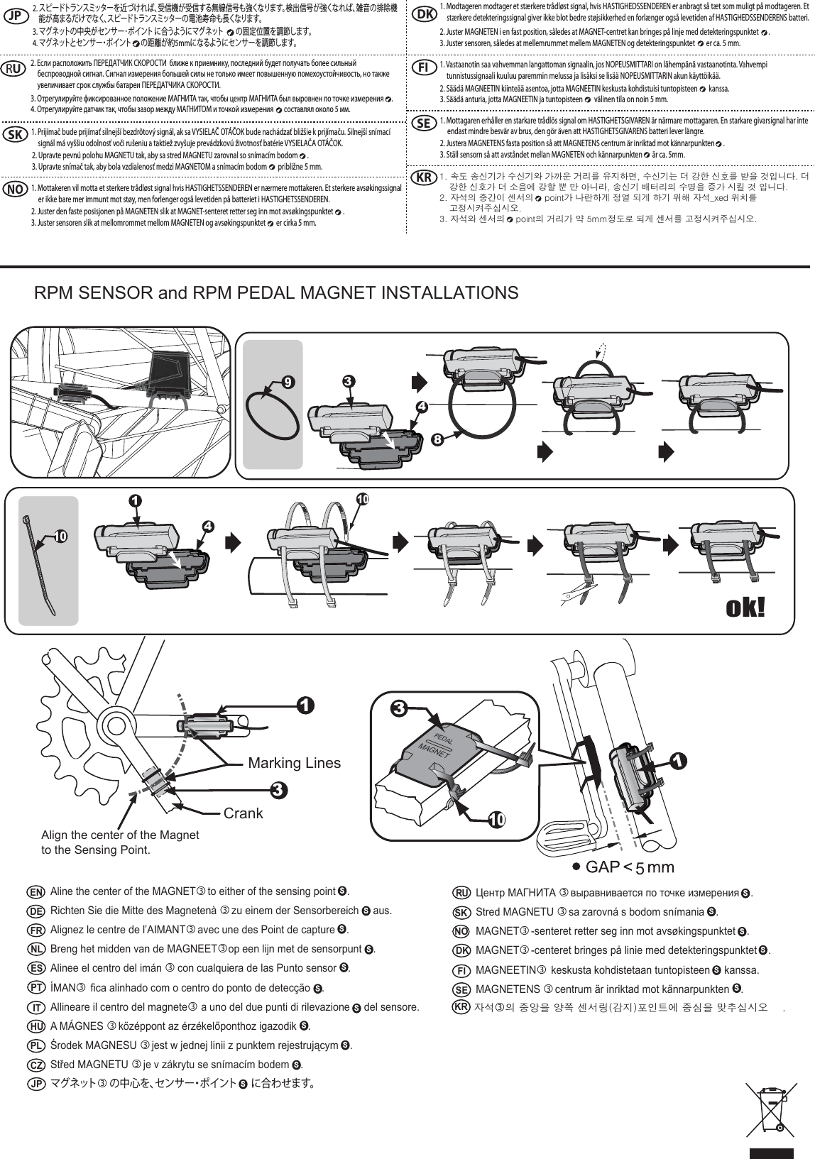  RPM SENSOR and RPM PEDAL MAGNET INSTALLATIONS5PEDALMAGNET31043418ok!1013Marking LinesCrankAlign the center of the Magnet to the Sensing Point.ENDEFRNLESPT IT HUPLCZJPNOSKDK FI SERUAline the center of the MAGNET to either of the sensing point    .Richten Sie die Mitte des Magneten&agrave;  zu einem der Sensorbereich     aus.Alignez le centre de l&rsquo;AIMANT avec une des Point de capture    .Breng het midden van de MAGNEETop een lijn met de sensorpunt    .Alinee el centro del im&aacute;n  con cualquiera de las Punto sensor    .&Iacute;MAN fica alinhado com o centro do ponto de detec&ccedil;&atilde;o    .Allineare il centro del magnete a uno del due punti di rilevazione     del sensore.A M&Aacute;GNES   k&ouml;z&eacute;ppont az &eacute;rz&eacute;kelőponthoz igazodik    .Środek MAGNESU  jest w jednej linii z punktem rejestrującym    .Střed MAGNETU  je v z&aacute;krytu se sn&iacute;mac&iacute;m bodem    .マグネットの中心を、センサー・ポイント に合わせます。Центр МАГНИТА  выравнивается по точке измерения    .Stred MAGNETU   sa zarovn&aacute; s bodom sn&iacute;mania    .MAGNET -senteret retter seg inn mot avs&oslash;kingspunktet    .MAGNET -centeret bringes p&aring; linie med detekteringspunktet    .MAGNEETIN keskusta kohdistetaan tuntopisteen     kanssa.MAGNETENS  centrum &auml;r inriktad mot k&auml;nnarpunkten    .자석의 중앙을 양쪽 센서링(감지)포인트에 중심을 맞추십시오    .      KR1JPNOSKDK FI SERU2. スピードトランスミッターを近づければ、受信機が受信する無線信号も強くなります。検出信号が強くなれば、雑音の排除機能が高まるだけでなく、スピードトランスミッターの電池寿命も長くなります。3. マグネットの中央がセンサー･ポイント に合うようにマグネット の固定位置を調節します。4. マグネットとセンサー・ポイント の距離が約5mmになるようにセンサーを調節します。2. Если расположить ПЕРЕДАТЧИК СКОРОСТИ  ближе к приемнику, последний будет получать более сильный беспроводной сигнал. Сигнал измерения большей силы не только имеет повышенную помехоустойчивость, но также увеличивает срок службы батареи ПЕРЕДАТЧИКА СКОРОСТИ.  3. Отрегулируйте фиксированное положение МАГНИТА так, чтобы центр МАГНИТА был выровнен по точке измерения  .4. Отрегулируйте датчик так, чтобы зазор между МАГНИТОМ и точкой измерения   составлял около 5 мм.1. Prij&iacute;mač bude prij&iacute;mať silnej&scaron;&iacute; bezdr&ocirc;tov&yacute; sign&aacute;l, ak sa VYSIELAČ OT&Aacute;ČOK bude nach&aacute;dzať bliž&scaron;ie k prij&iacute;maču. Silnej&scaron;&iacute; sn&iacute;mac&iacute; sign&aacute;l m&aacute; vy&scaron;&scaron;iu odolnosť voči ru&scaron;eniu a taktiež zvy&scaron;uje prev&aacute;dzkov&uacute; životnosť bat&eacute;rie VYSIELAČA OT&Aacute;ČOK. 2. Upravte pevn&uacute; polohu MAGNETU tak, aby sa stred MAGNETU zarovnal so sn&iacute;mac&iacute;m bodom  .3. Upravte sn&iacute;mač tak, aby bola vzdialenosť medzi MAGNETOM a sn&iacute;mac&iacute;m bodom   približne 5 mm.1. Mottakeren vil motta et sterkere tr&aring;dl&oslash;st signal hvis HASTIGHETSSENDEREN er n&aelig;rmere mottakeren. Et sterkere avs&oslash;kingssignal er ikke bare mer immunt mot st&oslash;y, men forlenger ogs&aring; levetiden p&aring; batteriet i HASTIGHETSSENDEREN. 2. Juster den faste posisjonen p&aring; MAGNETEN slik at MAGNET-senteret retter seg inn mot avs&oslash;kingspunktet  .3. Juster sensoren slik at mellomrommet mellom MAGNETEN og avs&oslash;kingspunktet   er cirka 5 mm.1. Modtageren modtager et st&aelig;rkere tr&aring;dl&oslash;st signal, hvis HASTIGHEDSSENDEREN er anbragt s&aring; t&aelig;t som muligt p&aring; modtageren. Et st&aelig;rkere detekteringssignal giver ikke blot bedre st&oslash;jsikkerhed en forl&aelig;nger ogs&aring; levetiden af HASTIGHEDSSENDERENS batteri. 2. Juster MAGNETEN i en fast position, s&aring;ledes at MAGNET-centret kan bringes p&aring; linje med detekteringspunktet  .3. Juster sensoren, s&aring;ledes at mellemrummet mellem MAGNETEN og detekteringspunktet   er ca. 5 mm.1. Vastaanotin saa vahvemman langattoman signaalin, jos NOPEUSMITTARI on l&auml;hemp&auml;n&auml; vastaanotinta. Vahvempi tunnistussignaali kuuluu paremmin melussa ja lis&auml;ksi se lis&auml;&auml; NOPEUSMITTARIN akun k&auml;ytt&ouml;ik&auml;&auml;. 2. S&auml;&auml;d&auml; MAGNEETIN kiinte&auml;&auml; asentoa, jotta MAGNEETIN keskusta kohdistuisi tuntopisteen   kanssa.3. S&auml;&auml;d&auml; anturia, jotta MAGNEETIN ja tuntopisteen   v&auml;linen tila on noin 5 mm.1. Mottagaren erh&aring;ller en starkare tr&aring;dl&ouml;s signal om HASTIGHETSGIVAREN &auml;r n&auml;rmare mottagaren. En starkare givarsignal har inte endast mindre besv&auml;r av brus, den g&ouml;r &auml;ven att HASTIGHETSGIVARENS batteri lever l&auml;ngre. 2. Justera MAGNETENS fasta position s&aring; att MAGNETENS centrum &auml;r inriktad mot k&auml;nnarpunkten  .3. St&auml;ll sensorn s&aring; att avst&aring;ndet mellan MAGNETEN och k&auml;nnarpunkten   &auml;r ca. 5mm.KR 1. 속도 송신기가 수신기와 가까운 거리를 유지하면, 수신기는 더 강한 신호를 받을 것입니다. 더 강한 신호가 더 소음에 강할 뿐 만 아니라, 송신기 배터리의 수명을 증가 시킬 것 입니다. 2. 자석의 중간이 센서의    point가 나란하게 정열 되게 하기 위해 자석_xed 위치를 고정시켜주십시오. 3. 자석와 센서의    point의 거리가 약 5mm정도로 되게 센서를 고정시켜주십시오.    910