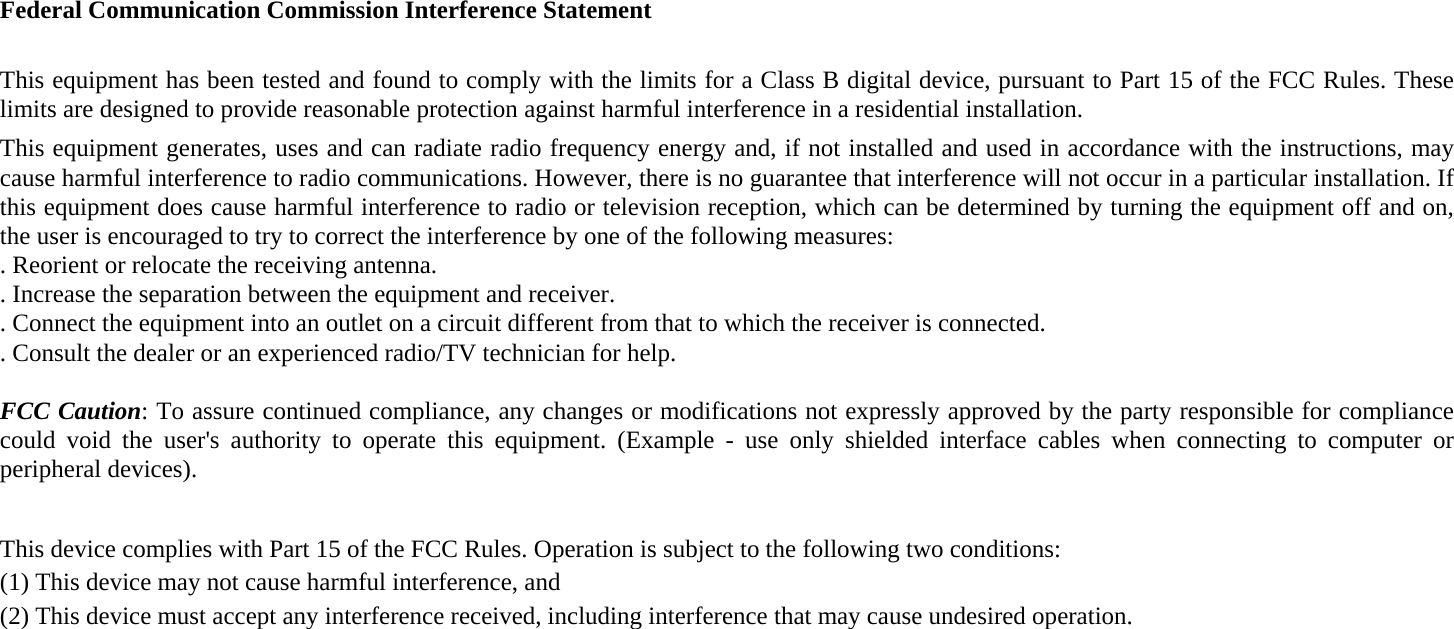 Federal Communication Commission Interference Statement  This equipment has been tested and found to comply with the limits for a Class B digital device, pursuant to Part 15 of the FCC Rules. These limits are designed to provide reasonable protection against harmful interference in a residential installation. This equipment generates, uses and can radiate radio frequency energy and, if not installed and used in accordance with the instructions, may cause harmful interference to radio communications. However, there is no guarantee that interference will not occur in a particular installation. If this equipment does cause harmful interference to radio or television reception, which can be determined by turning the equipment off and on, the user is encouraged to try to correct the interference by one of the following measures: . Reorient or relocate the receiving antenna. . Increase the separation between the equipment and receiver. . Connect the equipment into an outlet on a circuit different from that to which the receiver is connected. . Consult the dealer or an experienced radio/TV technician for help.  FCC Caution: To assure continued compliance, any changes or modifications not expressly approved by the party responsible for compliance could void the user's authority to operate this equipment. (Example - use only shielded interface cables when connecting to computer or peripheral devices).  This device complies with Part 15 of the FCC Rules. Operation is subject to the following two conditions: (1) This device may not cause harmful interference, and   (2) This device must accept any interference received, including interference that may cause undesired operation.  