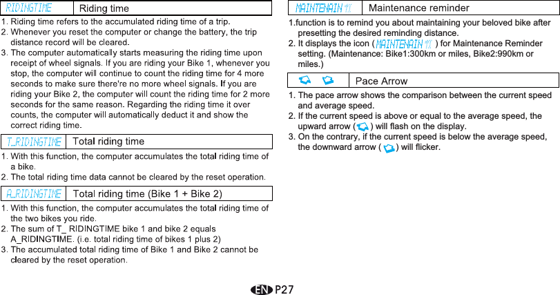 1.function is to remind you about maintaining your beloved bike after presetting the desired reminding distance.2. It displays the icon (                         ) for Maintenance Reminder setting. (Maintenance: Bike1:300km or miles, Bike2:990km or miles.) 1. The pace arrow shows the comparison between the current speed and average speed.2. If the current speed is above or equal to the average speed, the upward arrow (      ) will flash on the display.3. On the contrary, if the current speed is below the average speed, the downward arrow (      ) will flicker.
