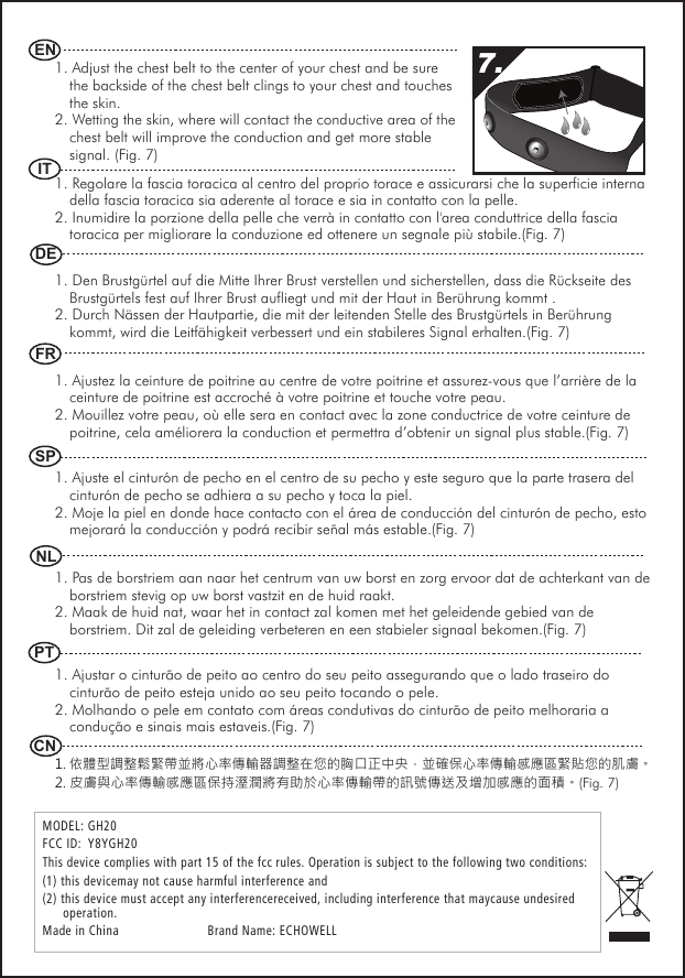 1. Adjust the chest belt to the center of your chest and be sure the backside of the chest belt clings to your chest and touches the skin.2. Wetting the skin, where will contact the conductive area of the chest belt will improve the conduction and get more stable signal. (Fig. 7)1. Regolare la fascia toracica al centro del proprio torace e assicurarsi che la superficie interna della fascia toracica sia aderente al torace e sia in contatto con la pelle. 2. Inumidire la porzione della pelle che verr&agrave; in contatto con l'area conduttrice della fascia toracica per migliorare la conduzione ed ottenere un segnale pi&ugrave; stabile.(Fig. 7)1. Den Brustg&uuml;rtel auf die Mitte Ihrer Brust verstellen und sicherstellen, dass die R&uuml;ckseite des Brustg&uuml;rtels fest auf Ihrer Brust aufliegt und mit der Haut in Ber&uuml;hrung kommt .2. Durch N&auml;ssen der Hautpartie, die mit der leitenden Stelle des Brustg&uuml;rtels in Ber&uuml;hrung kommt, wird die Leitf&auml;higkeit verbessert und ein stabileres Signal erhalten.(Fig. 7)1. Ajustez la ceinture de poitrine au centre de votre poitrine et assurez-vous que l&rsquo;arri&egrave;re de la ceinture de poitrine est accroch&eacute; &agrave; votre poitrine et touche votre peau. 2. Mouillez votre peau, o&ugrave; elle sera en contact avec la zone conductrice de votre ceinture de poitrine, cela am&eacute;liorera la conduction et permettra d&rsquo;obtenir un signal plus stable.(Fig. 7)1. Ajuste el cintur&oacute;n de pecho en el centro de su pecho y este seguro que la parte trasera del cintur&oacute;n de pecho se adhiera a su pecho y toca la piel. 2. Moje la piel en donde hace contacto con el &aacute;rea de conducci&oacute;n del cintur&oacute;n de pecho, esto mejorar&aacute; la conducci&oacute;n y podr&aacute; recibir se&ntilde;al m&aacute;s estable.(Fig. 7)1. Pas de borstriem aan naar het centrum van uw borst en zorg ervoor dat de achterkant van de borstriem stevig op uw borst vastzit en de huid raakt. 2. Maak de huid nat, waar het in contact zal komen met het geleidende gebied van de borstriem. Dit zal de geleiding verbeteren en een stabieler signaal bekomen.(Fig. 7)1. Ajustar o cintur&atilde;o de peito ao centro do seu peito assegurando que o lado traseiro do cintur&atilde;o de peito esteja unido ao seu peito tocando o pele. 2. Molhando o pele em contato com &aacute;reas condutivas do cintur&atilde;o de peito melhoraria a condu&ccedil;&atilde;o e sinais mais estaveis.(Fig. 7)1. 依體型調整鬆緊帶並將心率傳輸器調整在您的胸口正中央，並確保心率傳輸感應區緊貼您的肌膚。2. 皮膚與心率傳輸感應區保持溼潤將有助於心率傳輸帶的訊號傳送及增加感應的面積。(Fig. 7) ENDEFRNLSPCN IT PT7.MODEL: GH20  FCC ID:  Y8YGH20  This device complies with part 15 of the fcc rules. Operation is subject to the following two conditions:  (1) this devicemay not cause harmful interference and(2) this device must accept any interferencereceived, including interference that maycause undesired operation.Made in China    Brand Name: ECHOWELL