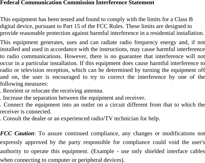 Federal Communication Commission Interference Statement  This equipment has been tested and found to comply with the limits for a Class B digital device, pursuant to Part 15 of the FCC Rules. These limits are designed to provide reasonable protection against harmful interference in a residential installation. This equipment generates, uses and can radiate radio frequency energy and, if not installed and used in accordance with the instructions, may cause harmful interference to radio communications. However, there is no guarantee that interference will not occur in a particular installation. If this equipment does cause harmful interference to radio or television reception, which can be determined by turning the equipment off and on, the user is encouraged to try to correct the interference by one of the following measures: . Reorient or relocate the receiving antenna. . Increase the separation between the equipment and receiver. . Connect the equipment into an outlet on a circuit different from that to which the receiver is connected. . Consult the dealer or an experienced radio/TV technician for help.  FCC Caution: To assure continued compliance, any changes or modifications not expressly approved by the party responsible for compliance could void the user's authority to operate this equipment. (Example - use only shielded interface cables when connecting to computer or peripheral devices). 