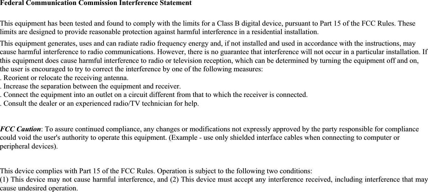 Federal Communication Commission Interference Statement This equipment has been tested and found to comply with the limits for a Class B digital device, pursuant to Part 15 of the FCC Rules. These limits are designed to provide reasonable protection against harmful interference in a residential installation. This equipment generates, uses and can radiate radio frequency energy and, if not installed and used in accordance with the instructions, may cause harmful interference to radio communications. However, there is no guarantee that interference will not occur in a particular installation. If this equipment does cause harmful interference to radio or television reception, which can be determined by turning the equipment off and on, the user is encouraged to try to correct the interference by one of the following measures: . Reorient or relocate the receiving antenna. . Increase the separation between the equipment and receiver. . Connect the equipment into an outlet on a circuit different from that to which the receiver is connected. . Consult the dealer or an experienced radio/TV technician for help. FCC Caution: To assure continued compliance, any changes or modifications not expressly approved by the party responsible for compliance could void the user's authority to operate this equipment. (Example - use only shielded interface cables when connecting to computer or peripheral devices). This device complies with Part 15 of the FCC Rules. Operation is subject to the following two conditions: (1) This device may not cause harmful interference, and (2) This device must accept any interference received, including interference that may cause undesired operation. 