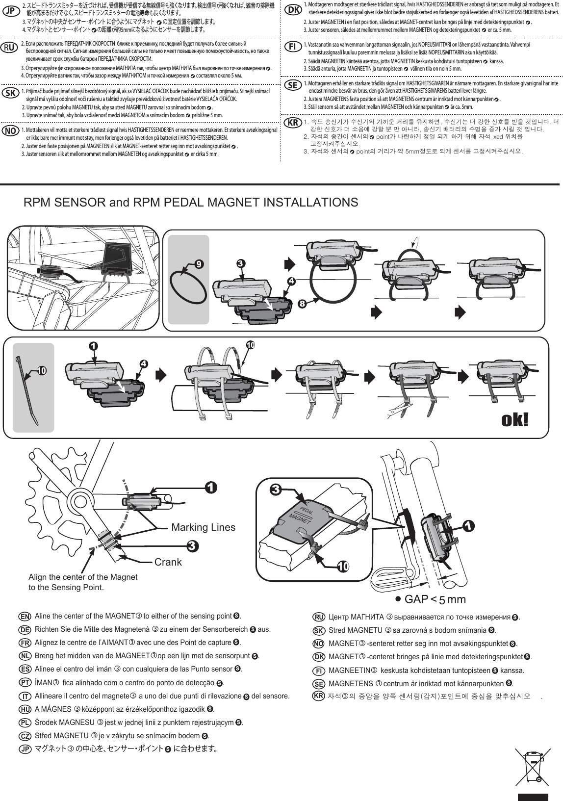  RPM SENSOR and RPM PEDAL MAGNET INSTALLATIONS5PEDALMAGNET31043418ok!1013Marking LinesCrankAlign the center of the Magnet to the Sensing Point.ENDEFRNLESPT IT HUPLCZJPNOSKDK FI SERUAline the center of the MAGNET to either of the sensing point    .Richten Sie die Mitte des Magneten&agrave;  zu einem der Sensorbereich     aus.Alignez le centre de l&rsquo;AIMANT avec une des Point de capture    .Breng het midden van de MAGNEETop een lijn met de sensorpunt    .Alinee el centro del im&aacute;n  con cualquiera de las Punto sensor    .&Iacute;MAN fica alinhado com o centro do ponto de detec&ccedil;&atilde;o    .Allineare il centro del magnete a uno del due punti di rilevazione     del sensore.A M&Aacute;GNES   k&ouml;z&eacute;ppont az &eacute;rz&eacute;kelőponthoz igazodik    .Środek MAGNESU  jest w jednej linii z punktem rejestrującym    .Střed MAGNETU  je v z&aacute;krytu se sn&iacute;mac&iacute;m bodem    .マグネットの中心を、センサー・ポイント に合わせます。Центр МАГНИТА  выравнивается по точке измерения    .Stred MAGNETU   sa zarovn&aacute; s bodom sn&iacute;mania    .MAGNET -senteret retter seg inn mot avs&oslash;kingspunktet    .MAGNET -centeret bringes p&aring; linie med detekteringspunktet    .MAGNEETIN keskusta kohdistetaan tuntopisteen     kanssa.MAGNETENS  centrum &auml;r inriktad mot k&auml;nnarpunkten    .자석의 중앙을 양쪽 센서링(감지)포인트에 중심을 맞추십시오    .      KR1JPNOSKDK FI SERU2. スピードトランスミッターを近づければ、受信機が受信する無線信号も強くなります。検出信号が強くなれば、雑音の排除機能が高まるだけでなく、スピードトランスミッターの電池寿命も長くなります。3. マグネットの中央がセンサー･ポイント に合うようにマグネット の固定位置を調節します。4. マグネットとセンサー・ポイント の距離が約5mmになるようにセンサーを調節します。2. Если расположить ПЕРЕДАТЧИК СКОРОСТИ  ближе к приемнику, последний будет получать более сильный беспроводной сигнал. Сигнал измерения большей силы не только имеет повышенную помехоустойчивость, но также увеличивает срок службы батареи ПЕРЕДАТЧИКА СКОРОСТИ.  3. Отрегулируйте фиксированное положение МАГНИТА так, чтобы центр МАГНИТА был выровнен по точке измерения  .4. Отрегулируйте датчик так, чтобы зазор между МАГНИТОМ и точкой измерения   составлял около 5 мм.1. Prij&iacute;mač bude prij&iacute;mať silnej&scaron;&iacute; bezdr&ocirc;tov&yacute; sign&aacute;l, ak sa VYSIELAČ OT&Aacute;ČOK bude nach&aacute;dzať bliž&scaron;ie k prij&iacute;maču. Silnej&scaron;&iacute; sn&iacute;mac&iacute; sign&aacute;l m&aacute; vy&scaron;&scaron;iu odolnosť voči ru&scaron;eniu a taktiež zvy&scaron;uje prev&aacute;dzkov&uacute; životnosť bat&eacute;rie VYSIELAČA OT&Aacute;ČOK. 2. Upravte pevn&uacute; polohu MAGNETU tak, aby sa stred MAGNETU zarovnal so sn&iacute;mac&iacute;m bodom  .3. Upravte sn&iacute;mač tak, aby bola vzdialenosť medzi MAGNETOM a sn&iacute;mac&iacute;m bodom   približne 5 mm.1. Mottakeren vil motta et sterkere tr&aring;dl&oslash;st signal hvis HASTIGHETSSENDEREN er n&aelig;rmere mottakeren. Et sterkere avs&oslash;kingssignal er ikke bare mer immunt mot st&oslash;y, men forlenger ogs&aring; levetiden p&aring; batteriet i HASTIGHETSSENDEREN. 2. Juster den faste posisjonen p&aring; MAGNETEN slik at MAGNET-senteret retter seg inn mot avs&oslash;kingspunktet  .3. Juster sensoren slik at mellomrommet mellom MAGNETEN og avs&oslash;kingspunktet   er cirka 5 mm.1. Modtageren modtager et st&aelig;rkere tr&aring;dl&oslash;st signal, hvis HASTIGHEDSSENDEREN er anbragt s&aring; t&aelig;t som muligt p&aring; modtageren. Et st&aelig;rkere detekteringssignal giver ikke blot bedre st&oslash;jsikkerhed en forl&aelig;nger ogs&aring; levetiden af HASTIGHEDSSENDERENS batteri. 2. Juster MAGNETEN i en fast position, s&aring;ledes at MAGNET-centret kan bringes p&aring; linje med detekteringspunktet  .3. Juster sensoren, s&aring;ledes at mellemrummet mellem MAGNETEN og detekteringspunktet   er ca. 5 mm.1. Vastaanotin saa vahvemman langattoman signaalin, jos NOPEUSMITTARI on l&auml;hemp&auml;n&auml; vastaanotinta. Vahvempi tunnistussignaali kuuluu paremmin melussa ja lis&auml;ksi se lis&auml;&auml; NOPEUSMITTARIN akun k&auml;ytt&ouml;ik&auml;&auml;. 2. S&auml;&auml;d&auml; MAGNEETIN kiinte&auml;&auml; asentoa, jotta MAGNEETIN keskusta kohdistuisi tuntopisteen   kanssa.3. S&auml;&auml;d&auml; anturia, jotta MAGNEETIN ja tuntopisteen   v&auml;linen tila on noin 5 mm.1. Mottagaren erh&aring;ller en starkare tr&aring;dl&ouml;s signal om HASTIGHETSGIVAREN &auml;r n&auml;rmare mottagaren. En starkare givarsignal har inte endast mindre besv&auml;r av brus, den g&ouml;r &auml;ven att HASTIGHETSGIVARENS batteri lever l&auml;ngre. 2. Justera MAGNETENS fasta position s&aring; att MAGNETENS centrum &auml;r inriktad mot k&auml;nnarpunkten  .3. St&auml;ll sensorn s&aring; att avst&aring;ndet mellan MAGNETEN och k&auml;nnarpunkten   &auml;r ca. 5mm.KR 1. 속도 송신기가 수신기와 가까운 거리를 유지하면, 수신기는 더 강한 신호를 받을 것입니다. 더 강한 신호가 더 소음에 강할 뿐 만 아니라, 송신기 배터리의 수명을 증가 시킬 것 입니다. 2. 자석의 중간이 센서의    point가 나란하게 정열 되게 하기 위해 자석_xed 위치를 고정시켜주십시오. 3. 자석와 센서의    point의 거리가 약 5mm정도로 되게 센서를 고정시켜주십시오.    910