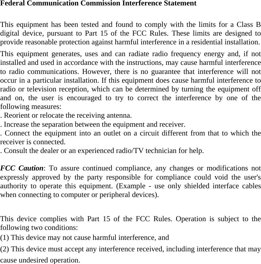 Federal Communication Commission Interference Statement  This equipment has been tested and found to comply with the limits for a Class B digital device, pursuant to Part 15 of the FCC Rules. These limits are designed to provide reasonable protection against harmful interference in a residential installation. This equipment generates, uses and can radiate radio frequency energy and, if not installed and used in accordance with the instructions, may cause harmful interference to radio communications. However, there is no guarantee that interference will not occur in a particular installation. If this equipment does cause harmful interference to radio or television reception, which can be determined by turning the equipment off and on, the user is encouraged to try to correct the interference by one of the following measures: . Reorient or relocate the receiving antenna. . Increase the separation between the equipment and receiver. . Connect the equipment into an outlet on a circuit different from that to which the receiver is connected. . Consult the dealer or an experienced radio/TV technician for help.  FCC Caution: To assure continued compliance, any changes or modifications not expressly approved by the party responsible for compliance could void the user's authority to operate this equipment. (Example - use only shielded interface cables when connecting to computer or peripheral devices).  This device complies with Part 15 of the FCC Rules. Operation is subject to the following two conditions: (1) This device may not cause harmful interference, and   (2) This device must accept any interference received, including interference that may cause undesired operation. 