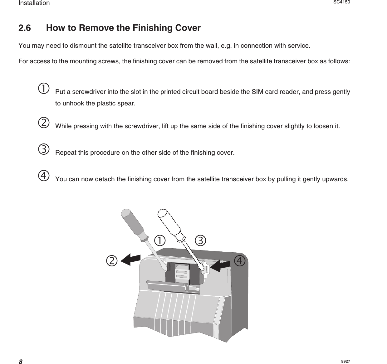 8Installation SC41502.6 How to Remove the Finishing CoverYou may need to dismount the satellite transceiver box from the wall, e.g. in connection with service.For access to the mounting screws, the finishing cover can be removed from the satellite transceiver box as follows:Put a screwdriver into the slot in the printed circuit board beside the SIM card reader, and press gentlyto unhook the plastic spear.While pressing with the screwdriver, lift up the same side of the finishing cover slightly to loosen it.Repeat this procedure on the other side of the finishing cover.You can now detach the finishing cover from the satellite transceiver box by pulling it gently upwards.9927