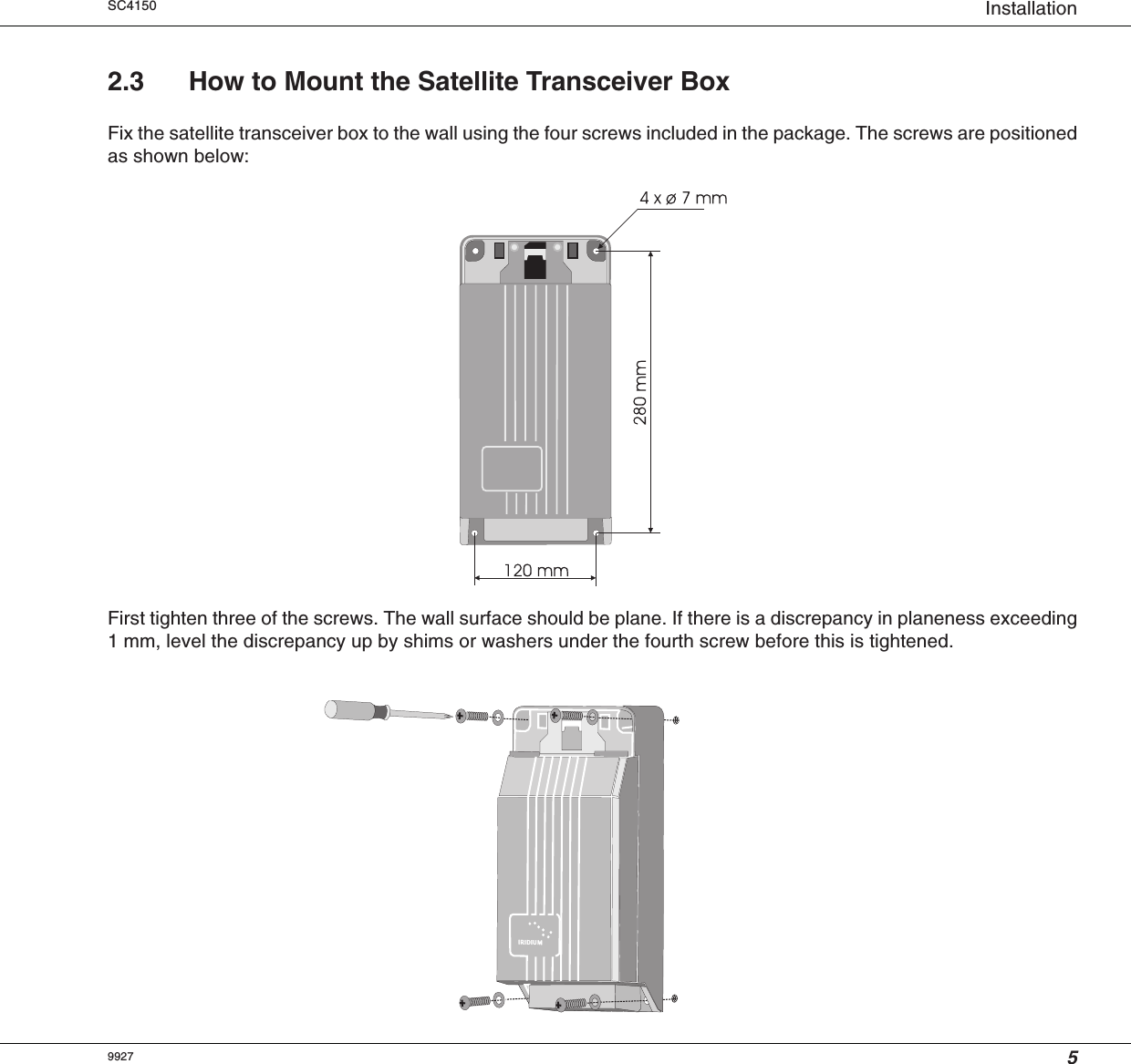 5InstallationSC41502.3 How to Mount the Satellite Transceiver BoxFix the satellite transceiver box to the wall using the four screws included in the package. The screws are positionedas shown below:First tighten three of the screws. The wall surface should be plane. If there is a discrepancy in planeness exceeding1 mm, level the discrepancy up by shims or washers under the fourth screw before this is tightened.9927