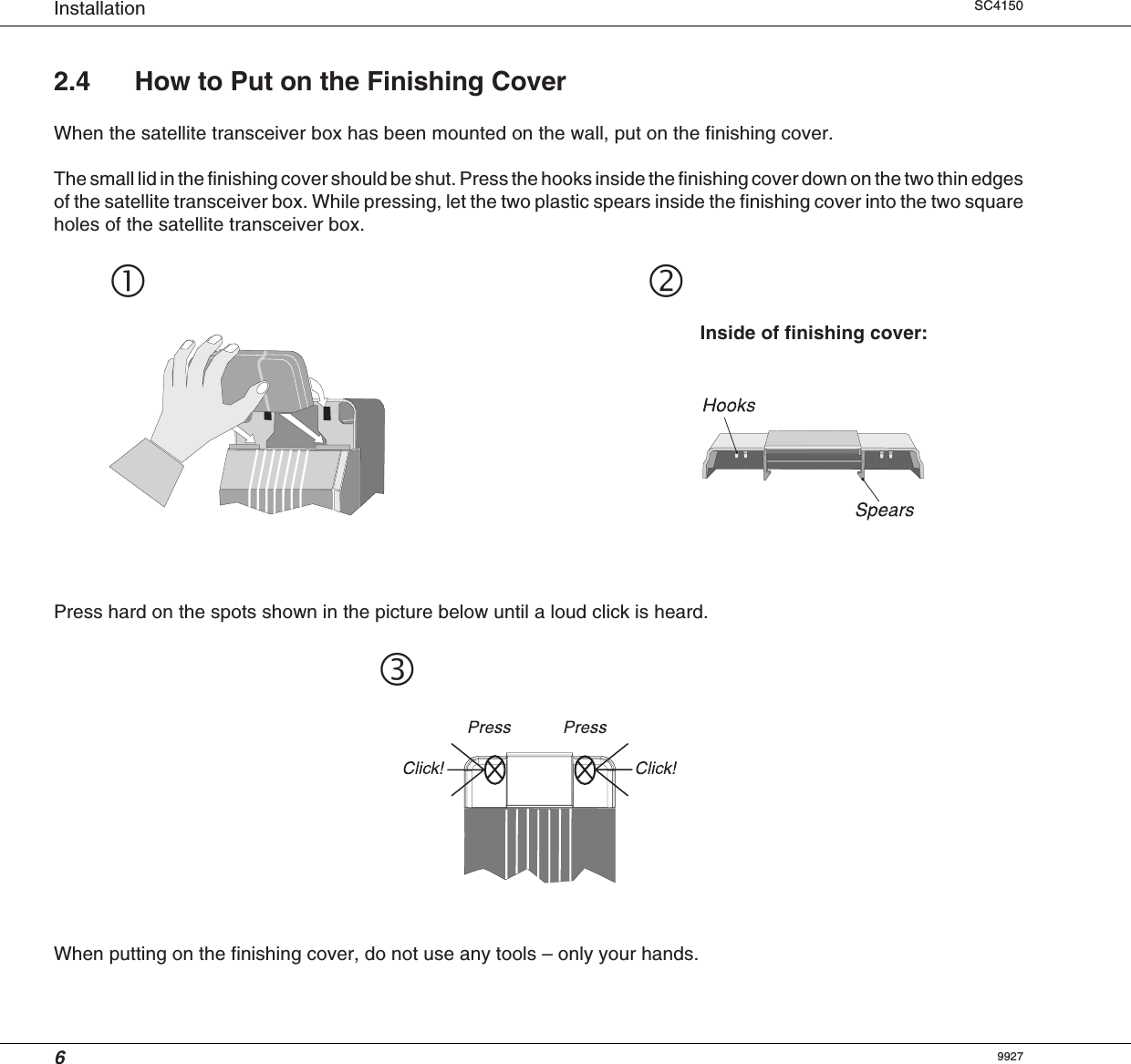 6Installation SC4150 Inside of finishing cover:2.4 How to Put on the Finishing CoverWhen the satellite transceiver box has been mounted on the wall, put on the finishing cover.The small lid in the finishing cover should be shut. Press the hooks inside the finishing cover down on the two thin edgesof the satellite transceiver box. While pressing, let the two plastic spears inside the finishing cover into the two squareholes of the satellite transceiver box.Press hard on the spots shown in the picture below until a loud click is heard.When putting on the finishing cover, do not use any tools – only your hands.9927