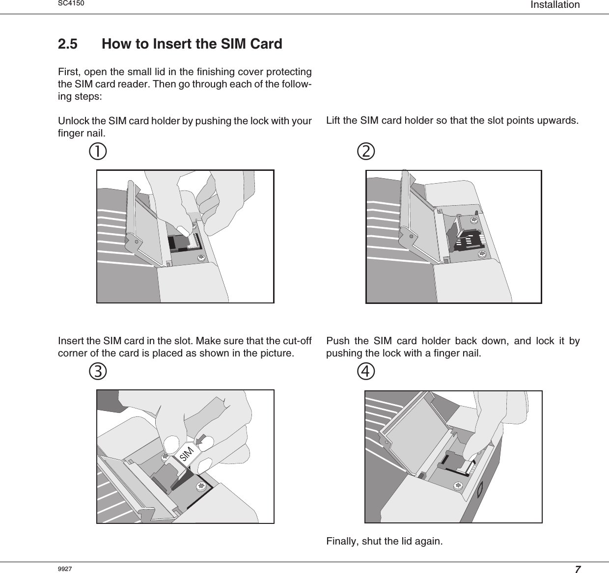 7InstallationSC415099272.5 How to Insert the SIM CardFirst, open the small lid in the finishing cover protectingthe SIM card reader. Then go through each of the follow-ing steps:Unlock the SIM card holder by pushing the lock with yourfinger nail.Lift the SIM card holder so that the slot points upwards.Insert the SIM card in the slot. Make sure that the cut-offcorner of the card is placed as shown in the picture.Push the SIM card holder back down, and lock it bypushing the lock with a finger nail.Finally, shut the lid again.