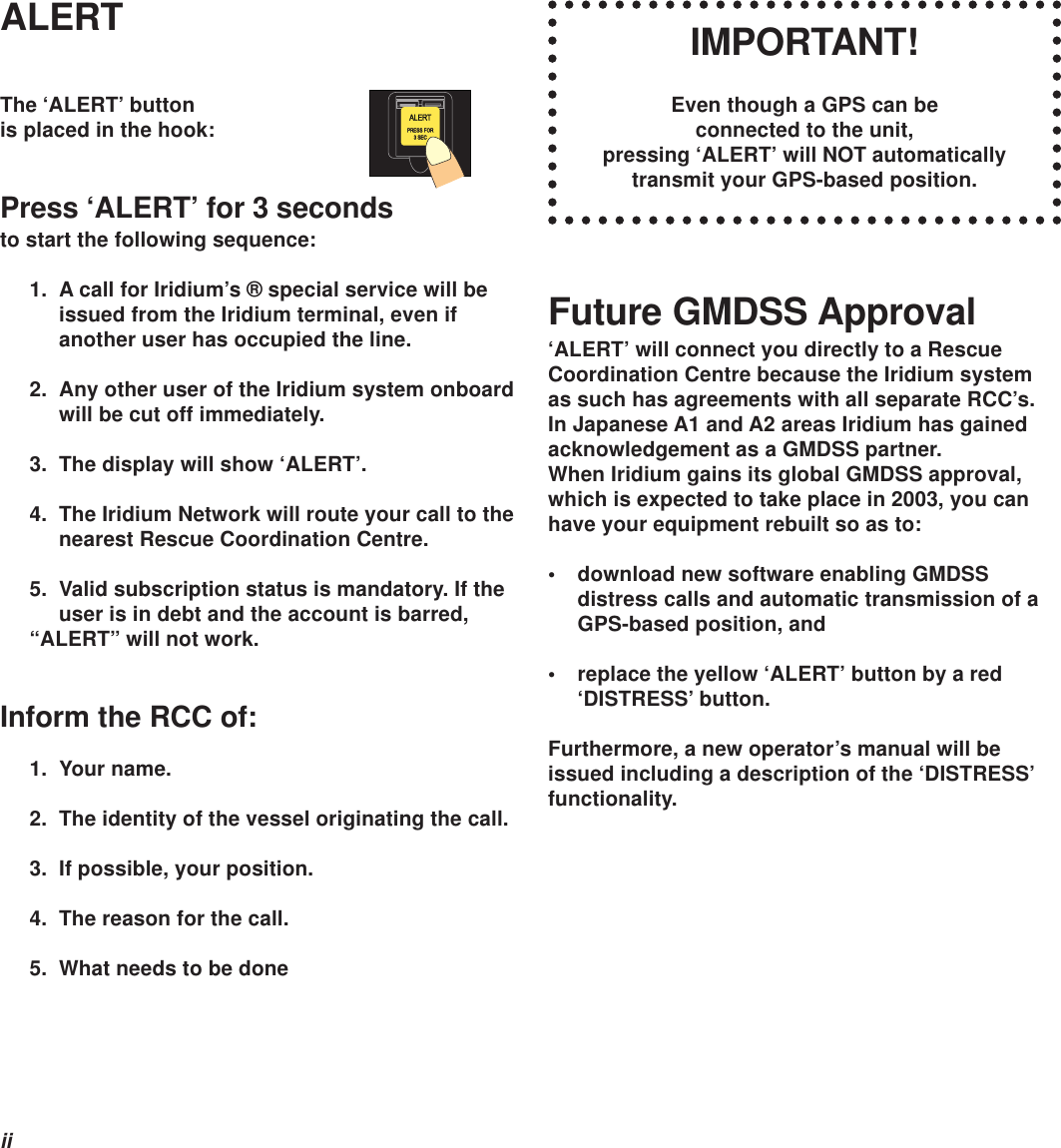 iiIMPORTANT!Even though a GPS can beconnected to the unit,pressing ‘ALERT’ will NOT automaticallytransmit your GPS-based position.ALERTThe ‘ALERT’ buttonis placed in the hook:Press ‘ALERT’ for 3 secondsto start the following sequence:1. A call for Iridium’s ® special service will beissued from the Iridium terminal, even ifanother user has occupied the line.2. Any other user of the Iridium system onboardwill be cut off immediately.3. The display will show ‘ALERT’.4. The Iridium Network will route your call to thenearest Rescue Coordination Centre.5. Valid subscription status is mandatory. If theuser is in debt and the account is barred,“ALERT” will not work.Inform the RCC of:1. Your name.2. The identity of the vessel originating the call.3. If possible, your position.4. The reason for the call.5. What needs to be doneFuture GMDSS Approval‘ALERT’ will connect you directly to a RescueCoordination Centre because the Iridium systemas such has agreements with all separate RCC’s.In Japanese A1 and A2 areas Iridium has gainedacknowledgement as a GMDSS partner.When Iridium gains its global GMDSS approval,which is expected to take place in 2003, you canhave your equipment rebuilt so as to:• download new software enabling GMDSSdistress calls and automatic transmission of aGPS-based position, and• replace the yellow ‘ALERT’ button by a red‘DISTRESS’ button.Furthermore, a new operator’s manual will beissued including a description of the ‘DISTRESS’functionality.