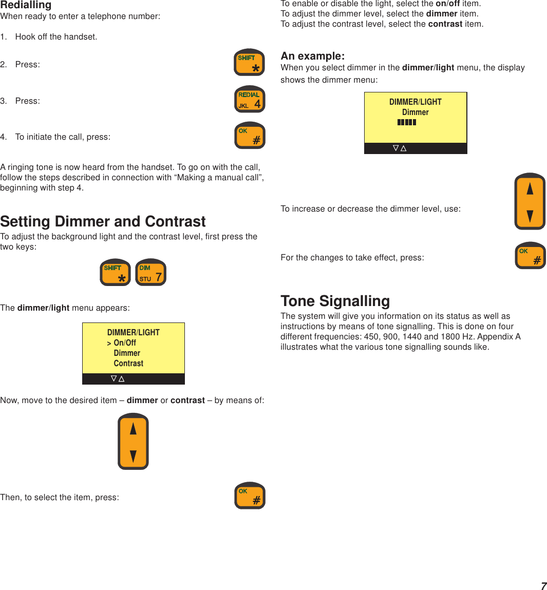 7RediallingWhen ready to enter a telephone number:1. Hook off the handset.2. Press:3. Press:4. To initiate the call, press:A ringing tone is now heard from the handset. To go on with the call,follow the steps described in connection with “Making a manual call”,beginning with step 4.Setting Dimmer and ContrastTo adjust the background light and the contrast level, first press thetwo keys: The dimmer/light menu appears:Now, move to the desired item – dimmer or contrast – by means of:Then, to select the item, press:DIMMER/LIGHT  &gt; On/OffDimmerContrastTo enable or disable the light, select the on/off item.To adjust the dimmer level, select the dimmer item.To adjust the contrast level, select the contrast item.An example:When you select dimmer in the dimmer/light menu, the displayshows the dimmer menu:To increase or decrease the dimmer level, use:For the changes to take effect, press:Tone SignallingThe system will give you information on its status as well asinstructions by means of tone signalling. This is done on fourdifferent frequencies: 450, 900, 1440 and 1800 Hz. Appendix Aillustrates what the various tone signalling sounds like.DIMMER/LIGHTDimmer      