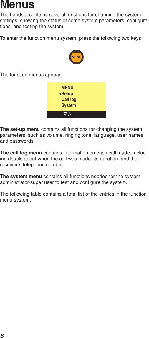 8MenusThe handset contains several functions for changing the systemsettings, showing the status of some system parameters, configura-tions, and testing the system.To enter the function menu system, press the following two keys:The function menus appear:The set-up menu contains all functions for changing the systemparameters, such as volume, ringing tone, language, user namesand passwords.The call log menu contains information on each call made, includ-ing details about when the call was made, its duration, and thereceiver’s telephone number.The system menu contains all functions needed for the systemadministrator/super user to test and configure the system.The following table contains a total list of the entries in the functionmenu system.  MENU&gt;Setup  Call log  System