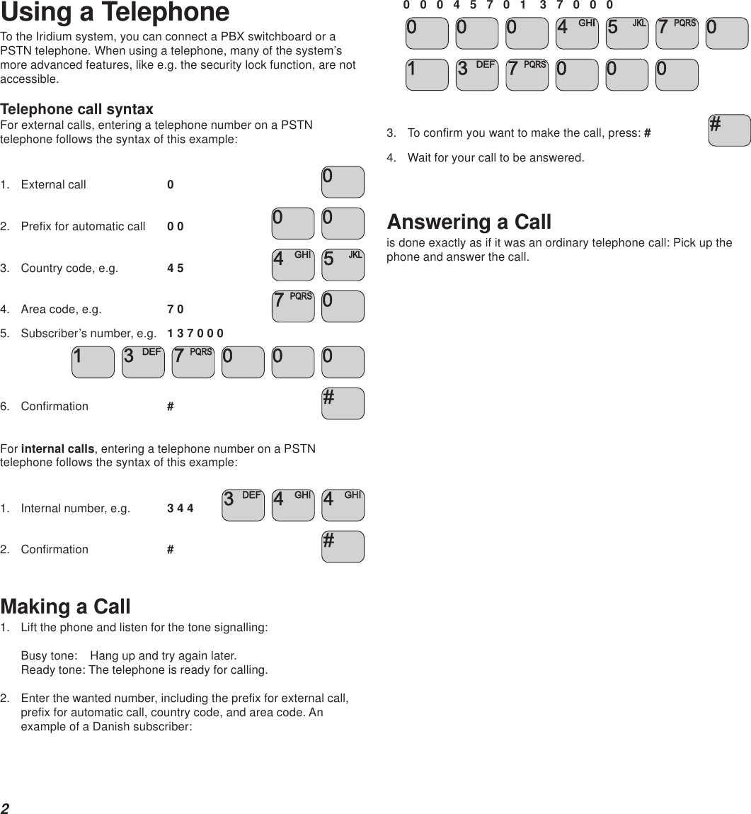 2Using a TelephoneTo the Iridium system, you can connect a PBX switchboard or aPSTN telephone. When using a telephone, many of the system’smore advanced features, like e.g. the security lock function, are notaccessible.Telephone call syntaxFor external calls, entering a telephone number on a PSTNtelephone follows the syntax of this example:1. External call 02. Prefix for automatic call 0 0  3. Country code, e.g. 4 5  4. Area code, e.g. 7 0  5. Subscriber’s number, e.g. 1 3 7 0 0 0     6. Confirmation #For internal calls, entering a telephone number on a PSTNtelephone follows the syntax of this example:1. Internal number, e.g. 3 4 4    2. Confirmation #Making a Call1. Lift the phone and listen for the tone signalling:Busy tone:   Hang up and try again later.Ready tone: The telephone is ready for calling.2. Enter the wanted number, including the prefix for external call,prefix for automatic call, country code, and area code. Anexample of a Danish subscriber:0   0   0   4   5   7   0   1    3   7   0   0   0                    3. To confirm you want to make the call, press: #4. Wait for your call to be answered.Answering a Callis done exactly as if it was an ordinary telephone call: Pick up thephone and answer the call.