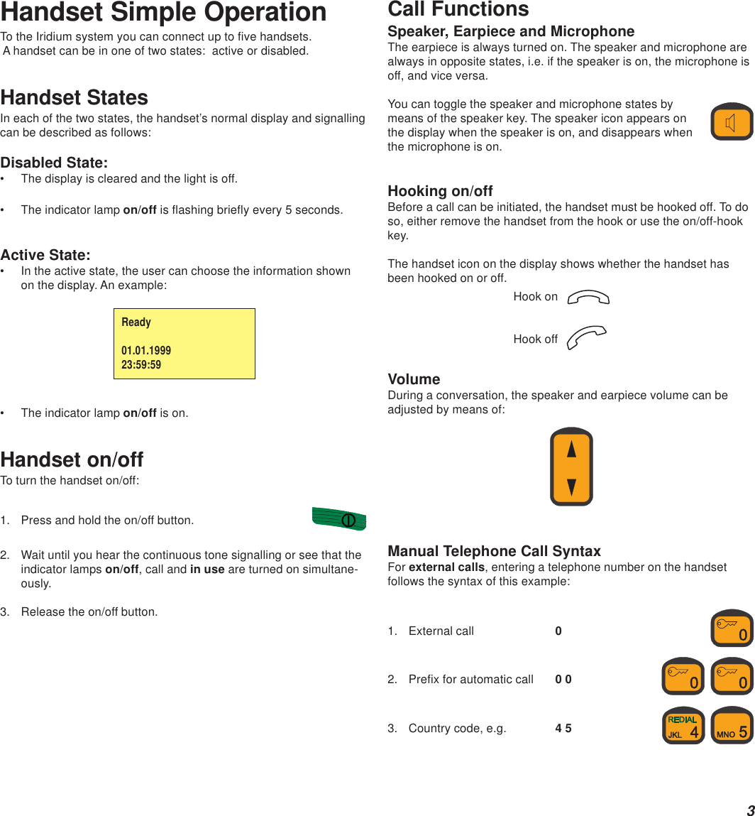 3Handset Simple OperationTo the Iridium system you can connect up to five handsets. A handset can be in one of two states:  active or disabled.Handset StatesIn each of the two states, the handset’s normal display and signallingcan be described as follows:Disabled State:• The display is cleared and the light is off.• The indicator lamp on/off is flashing briefly every 5 seconds.Active State:• In the active state, the user can choose the information shownon the display. An example:• The indicator lamp on/off is on.Handset on/offTo turn the handset on/off:1. Press and hold the on/off button.2. Wait until you hear the continuous tone signalling or see that theindicator lamps on/off, call and in use are turned on simultane-ously.3. Release the on/off button.Call FunctionsSpeaker, Earpiece and MicrophoneThe earpiece is always turned on. The speaker and microphone arealways in opposite states, i.e. if the speaker is on, the microphone isoff, and vice versa.You can toggle the speaker and microphone states bymeans of the speaker key. The speaker icon appears onthe display when the speaker is on, and disappears whenthe microphone is on.Hooking on/offBefore a call can be initiated, the handset must be hooked off. To doso, either remove the handset from the hook or use the on/off-hookkey.The handset icon on the display shows whether the handset hasbeen hooked on or off.Hook on  Hook off  VolumeDuring a conversation, the speaker and earpiece volume can beadjusted by means of:Manual Telephone Call SyntaxFor external calls, entering a telephone number on the handsetfollows the syntax of this example:1. External call 02. Prefix for automatic call 0 0  3. Country code, e.g. 4 5  Ready01.01.199923:59:59
