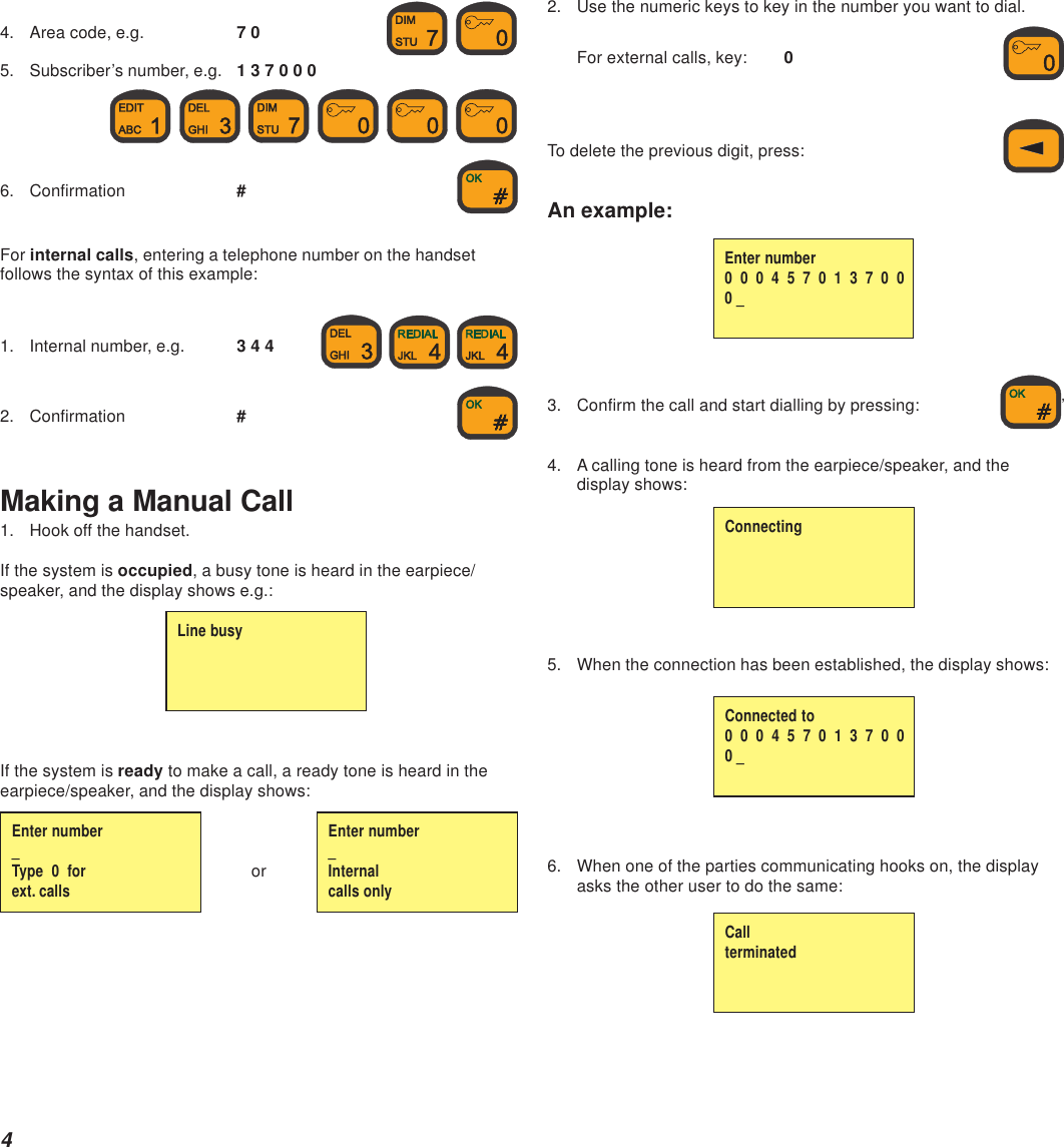 44. Area code, e.g. 7 0  5. Subscriber’s number, e.g. 1 3 7 0 0 0     6. Confirmation #For internal calls, entering a telephone number on the handsetfollows the syntax of this example:1. Internal number, e.g. 3 4 4    2. Confirmation #Making a Manual Call1. Hook off the handset.If the system is occupied, a busy tone is heard in the earpiece/speaker, and the display shows e.g.:If the system is ready to make a call, a ready tone is heard in theearpiece/speaker, and the display shows:orLine busyEnter number_Type  0  forext. callsEnter number_Internalcalls only2. Use the numeric keys to key in the number you want to dial.For external calls, key: 0To delete the previous digit, press:An example:3. Confirm the call and start dialling by pressing: ’4. A calling tone is heard from the earpiece/speaker, and thedisplay shows:5. When the connection has been established, the display shows:6. When one of the parties communicating hooks on, the displayasks the other user to do the same:ConnectingConnected to0  0  0  4  5  7  0  1  3  7  0  00 _CallterminatedEnter number0  0  0  4  5  7  0  1  3  7  0  00 _
