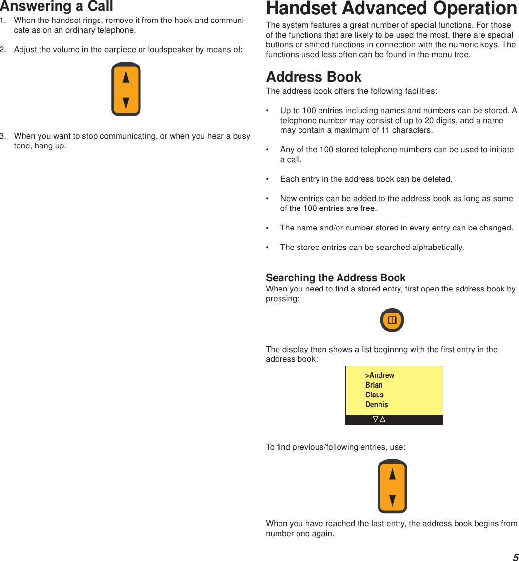 5Answering a Call1. When the handset rings, remove it from the hook and communi-cate as on an ordinary telephone.2. Adjust the volume in the earpiece or loudspeaker by means of:3. When you want to stop communicating, or when you hear a busytone, hang up.Handset Advanced OperationThe system features a great number of special functions. For thoseof the functions that are likely to be used the most, there are specialbuttons or shifted functions in connection with the numeric keys. Thefunctions used less often can be found in the menu tree.Address BookThe address book offers the following facilities:• Up to 100 entries including names and numbers can be stored. Atelephone number may consist of up to 20 digits, and a namemay contain a maximum of 11 characters.• Any of the 100 stored telephone numbers can be used to initiatea call.• Each entry in the address book can be deleted.• New entries can be added to the address book as long as someof the 100 entries are free.• The name and/or number stored in every entry can be changed.• The stored entries can be searched alphabetically.Searching the Address BookWhen you need to find a stored entry, first open the address book bypressing:The display then shows a list beginnng with the first entry in theaddress book:To find previous/following entries, use:When you have reached the last entry, the address book begins fromnumber one again.&gt;AndrewBrianClausDennis