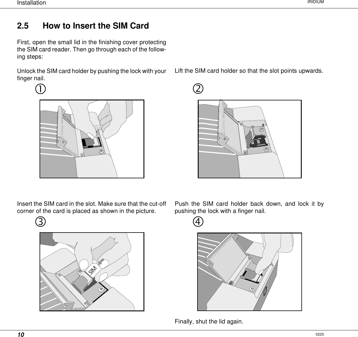 10Installation IRIDIUM2.5 How to Insert the SIM CardFirst, open the small lid in the finishing cover protectingthe SIM card reader. Then go through each of the follow-ing steps:Unlock the SIM card holder by pushing the lock with yourfinger nail.Lift the SIM card holder so that the slot points upwards.0225Insert the SIM card in the slot. Make sure that the cut-offcorner of the card is placed as shown in the picture.Push the SIM card holder back down, and lock it bypushing the lock with a finger nail.Finally, shut the lid again.