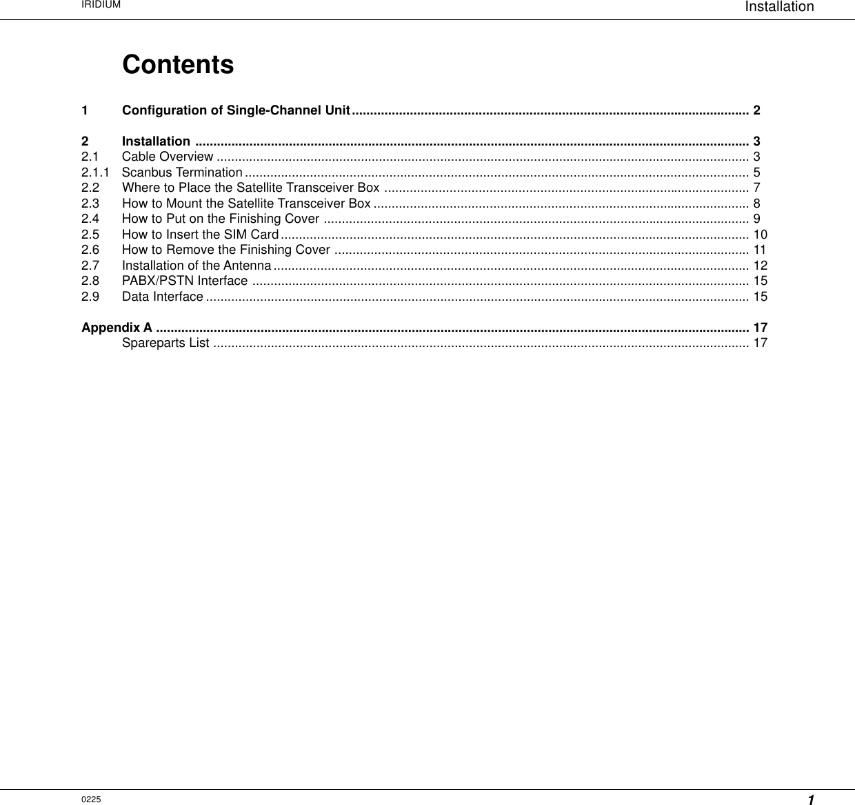 1InstallationIRIDIUM0225Contents1 Configuration of Single-Channel Unit.............................................................................................................. 22 Installation .......................................................................................................................................................... 32.1 Cable Overview .................................................................................................................................................... 32.1.1 Scanbus Termination ............................................................................................................................................ 52.2 Where to Place the Satellite Transceiver Box ..................................................................................................... 72.3 How to Mount the Satellite Transceiver Box ........................................................................................................ 82.4 How to Put on the Finishing Cover ...................................................................................................................... 92.5 How to Insert the SIM Card.................................................................................................................................. 102.6 How to Remove the Finishing Cover ................................................................................................................... 112.7 Installation of the Antenna.................................................................................................................................... 122.8 PABX/PSTN Interface .......................................................................................................................................... 152.9 Data Interface ....................................................................................................................................................... 15Appendix A ..................................................................................................................................................................... 17Spareparts List ..................................................................................................................................................... 17