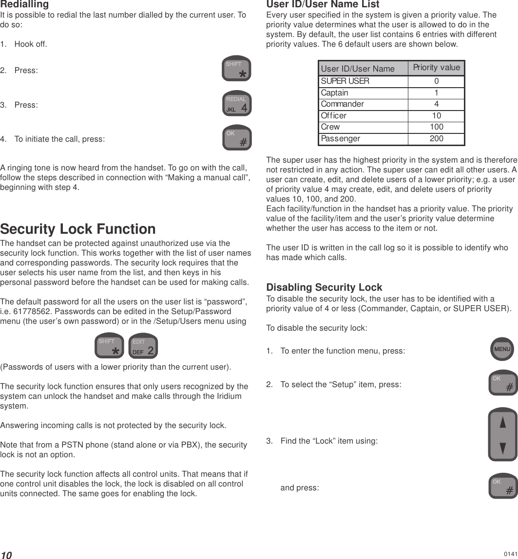 10RediallingIt is possible to redial the last number dialled by the current user. Todo so:1. Hook off.2. Press:3. Press:4. To initiate the call, press:A ringing tone is now heard from the handset. To go on with the call,follow the steps described in connection with “Making a manual call”,beginning with step 4.Security Lock FunctionThe handset can be protected against unauthorized use via thesecurity lock function. This works together with the list of user namesand corresponding passwords. The security lock requires that theuser selects his user name from the list, and then keys in hispersonal password before the handset can be used for making calls.The default password for all the users on the user list is “password”,i.e. 61778562. Passwords can be edited in the Setup/Passwordmenu (the user’s own password) or in the /Setup/Users menu using (Passwords of users with a lower priority than the current user).The security lock function ensures that only users recognized by thesystem can unlock the handset and make calls through the Iridiumsystem.Answering incoming calls is not protected by the security lock.Note that from a PSTN phone (stand alone or via PBX), the securitylock is not an option.The security lock function affects all control units. That means that ifone control unit disables the lock, the lock is disabled on all controlunits connected. The same goes for enabling the lock.User ID/User Name ListEvery user specified in the system is given a priority value. Thepriority value determines what the user is allowed to do in thesystem. By default, the user list contains 6 entries with differentpriority values. The 6 default users are shown below.User ID/User Name Priority valueSUPER USER 0Captain 1Commander 4Officer 10Crew 100Passenger 200The super user has the highest priority in the system and is thereforenot restricted in any action. The super user can edit all other users. Auser can create, edit, and delete users of a lower priority; e.g. a userof priority value 4 may create, edit, and delete users of priorityvalues 10, 100, and 200.Each facility/function in the handset has a priority value. The priorityvalue of the facility/item and the user’s priority value determinewhether the user has access to the item or not.The user ID is written in the call log so it is possible to identify whohas made which calls.Disabling Security LockTo disable the security lock, the user has to be identified with apriority value of 4 or less (Commander, Captain, or SUPER USER).To disable the security lock:1. To enter the function menu, press:2. To select the “Setup” item, press:3. Find the “Lock” item using:and press:0141