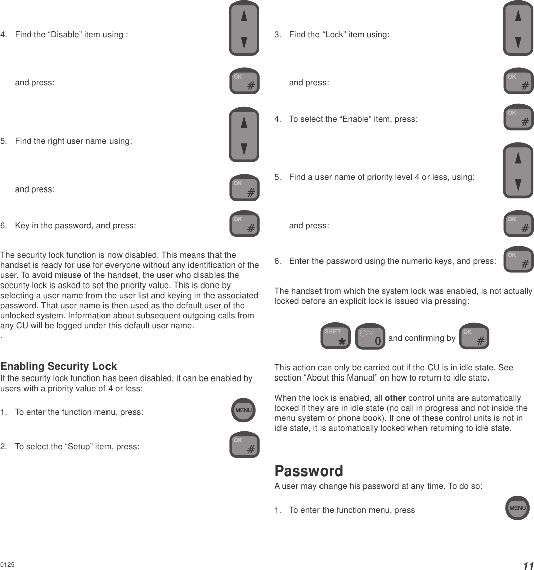 114. Find the “Disable” item using :and press:5. Find the right user name using:and press:6. Key in the password, and press:The security lock function is now disabled. This means that thehandset is ready for use for everyone without any identification of theuser. To avoid misuse of the handset, the user who disables thesecurity lock is asked to set the priority value. This is done byselecting a user name from the user list and keying in the associatedpassword. That user name is then used as the default user of theunlocked system. Information about subsequent outgoing calls fromany CU will be logged under this default user name..Enabling Security LockIf the security lock function has been disabled, it can be enabled byusers with a priority value of 4 or less:1. To enter the function menu, press:2. To select the “Setup” item, press:3. Find the “Lock” item using:and press:4. To select the “Enable” item, press:5. Find a user name of priority level 4 or less, using:and press:6. Enter the password using the numeric keys, and press:The handset from which the system lock was enabled, is not actuallylocked before an explicit lock is issued via pressing:  and confirming by This action can only be carried out if the CU is in idle state. Seesection “About this Manual” on how to return to idle state.When the lock is enabled, all other control units are automaticallylocked if they are in idle state (no call in progress and not inside themenu system or phone book). If one of these control units is not inidle state, it is automatically locked when returning to idle state.PasswordA user may change his password at any time. To do so:1. To enter the function menu, press0125