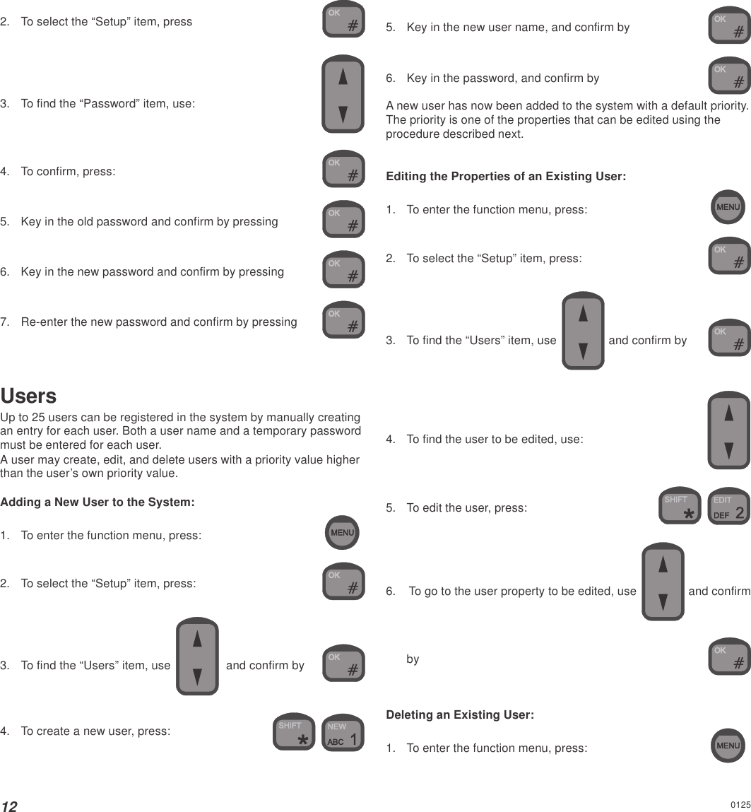 122. To select the “Setup” item, press3. To find the “Password” item, use:4. To confirm, press:5. Key in the old password and confirm by pressing6. Key in the new password and confirm by pressing7. Re-enter the new password and confirm by pressingUsersUp to 25 users can be registered in the system by manually creatingan entry for each user. Both a user name and a temporary passwordmust be entered for each user.A user may create, edit, and delete users with a priority value higherthan the user’s own priority value.Adding a New User to the System:1. To enter the function menu, press:2. To select the “Setup” item, press:3. To find the “Users” item, use    and confirm by4. To create a new user, press: 5. Key in the new user name, and confirm by6. Key in the password, and confirm byA new user has now been added to the system with a default priority.The priority is one of the properties that can be edited using theprocedure described next.Editing the Properties of an Existing User:1. To enter the function menu, press:2. To select the “Setup” item, press:3. To find the “Users” item, use   and confirm by4. To find the user to be edited, use:5. To edit the user, press: 6. To go to the user property to be edited, use  and confirmbyDeleting an Existing User:1. To enter the function menu, press:0125