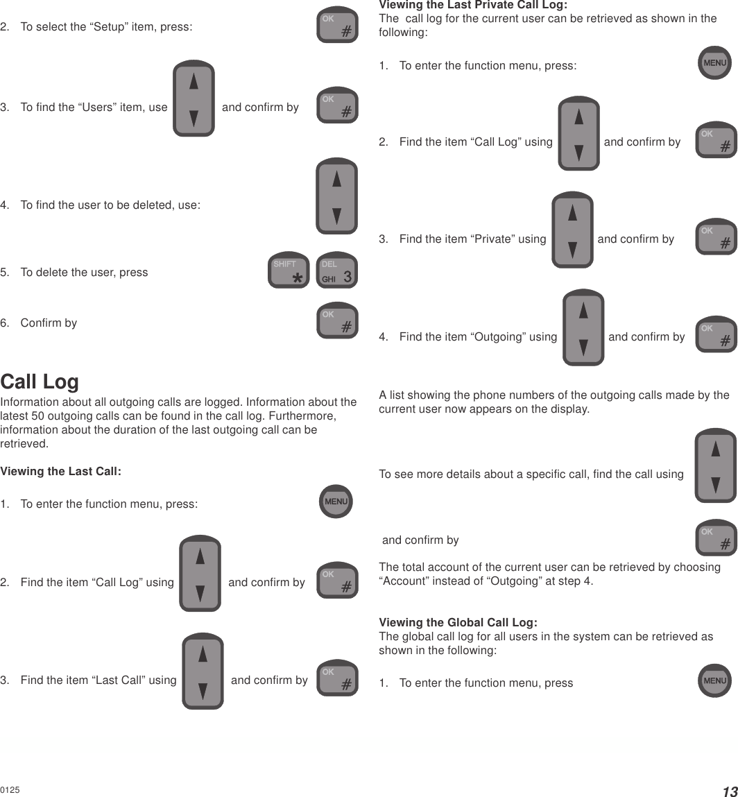 132. To select the “Setup” item, press:3. To find the “Users” item, use    and confirm by4. To find the user to be deleted, use:5. To delete the user, press 6. Confirm byCall LogInformation about all outgoing calls are logged. Information about thelatest 50 outgoing calls can be found in the call log. Furthermore,information about the duration of the last outgoing call can beretrieved.Viewing the Last Call:1. To enter the function menu, press:2. Find the item “Call Log” using   and confirm by3. Find the item “Last Call” using    and confirm byViewing the Last Private Call Log:The  call log for the current user can be retrieved as shown in thefollowing:1. To enter the function menu, press:2. Find the item “Call Log” using  and confirm by3. Find the item “Private” using   and confirm by4. Find the item “Outgoing” using   and confirm byA list showing the phone numbers of the outgoing calls made by thecurrent user now appears on the display.To see more details about a specific call, find the call using and confirm byThe total account of the current user can be retrieved by choosing“Account” instead of “Outgoing” at step 4.Viewing the Global Call Log:The global call log for all users in the system can be retrieved asshown in the following:1. To enter the function menu, press0125