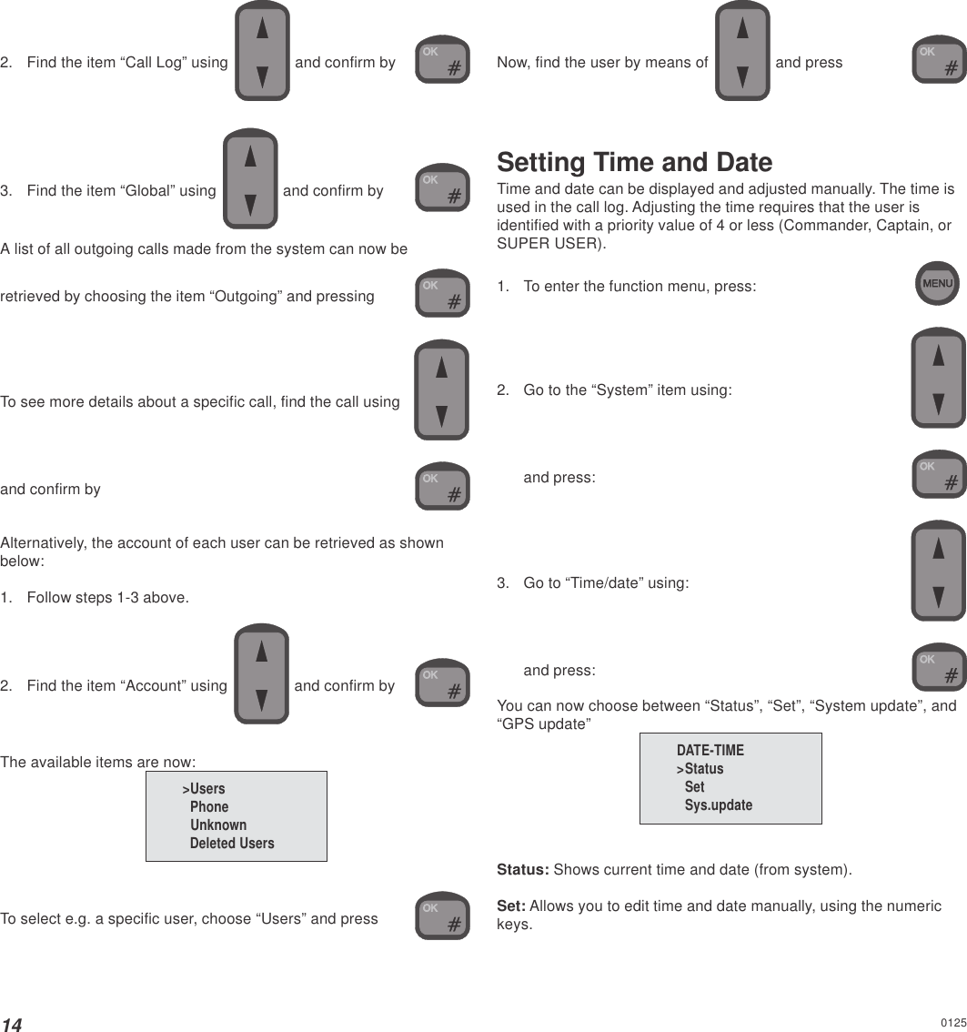 142. Find the item “Call Log” using  and confirm by3. Find the item “Global” using   and confirm byA list of all outgoing calls made from the system can now beretrieved by choosing the item “Outgoing” and pressing  To see more details about a specific call, find the call usingand confirm byAlternatively, the account of each user can be retrieved as shownbelow:1. Follow steps 1-3 above.2. Find the item “Account” using   and confirm byThe available items are now:To select e.g. a specific user, choose “Users” and pressNow, find the user by means of   and pressSetting Time and DateTime and date can be displayed and adjusted manually. The time isused in the call log. Adjusting the time requires that the user isidentified with a priority value of 4 or less (Commander, Captain, orSUPER USER).1. To enter the function menu, press:2. Go to the “System” item using:and press:3. Go to “Time/date” using:and press:You can now choose between “Status”, “Set”, “System update”, and“GPS update”Status: Shows current time and date (from system).Set: Allows you to edit time and date manually, using the numerickeys.DATE-TIME&gt;StatusSetSys.update&gt;Users  Phone  Unknown  Deleted Users0125