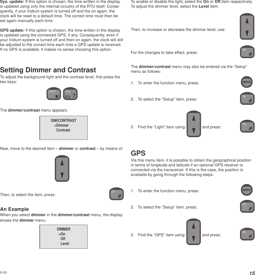 15Sys. update: If this option is chosen, the time written in the displayis updated using only the internal circuitry of the RTU itself. Conse-quently, if your Iridium system is turned off and the on again, theclock will be reset to a default time. The correct time must then beset again manually each time.GPS update: If this option is chosen, the time written in the displayis updated using the connected GPS, if any. Consequently, even ifyour Iridium system is turned off and then on again, the clock will stillbe adjusted to the correct time each time a GPS update is received.If no GPS is available, it makes no sense choosing this option.Setting Dimmer and ContrastTo adjust the background light and the contrast level, first press thetwo keys: The dimmer/contrast menu appears:Now, move to the desired item – dimmer or contrast – by means of:Then, to select the item, press:An ExampleWhen you select dimmer in the dimmer/contrast menu, the displayshows the dimmer menu:To enable or disable the light, select the On or Off item respectively.To adjust the dimmer level, select the Level item.Then, to increase or decrease the dimmer level, use:For the changes to take effect, press:The dimmer/contrast menu may also be entered via the “Setup”menu as follows:1. To enter the function menu, press:2. To select the “Setup” item, press:3. Find the “Light” item using   and press:GPSVia this menu item, it is possible to obtain the geographical positionin terms of longitude and latitude if an optional GPS receiver isconnected via the transceiver. If this is the case, the position isavailable by going through the following steps:1. To enter the function menu, press:2. To select the “Setup” item, press:3. Find the “GPS” item using   and press:DIM/CONTRAST&gt;Dimmer  ContrastDIMMER&gt;On  Off  Level0125
