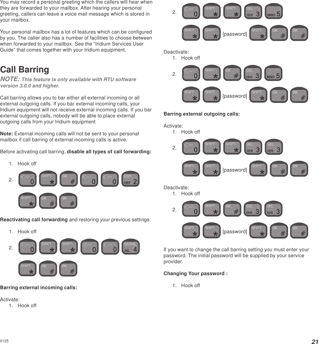 21You may record a personal greeting which the callers will hear whenthey are forwarded to your mailbox. After hearing your personalgreeting, callers can leave a voice mail message which is stored inyour mailbox.Your personal mailbox has a lot of features which can be configuredby you. The caller also has a number of facilities to choose betweenwhen forwarded to your mailbox. See the “Iridium Services UserGuide” that comes together with your Iridium equipment.Call BarringNOTE: This feature is only available with RTU softwareversion 3.0.0 and higher.Call barring allows you to bar either all external incoming or allexternal outgoing calls. If you bar external incoming calls, yourIridium equipment will not receive external incoming calls. If you barexternal outgoing calls, nobody will be able to place externaloutgoing calls from your Iridium equipmentNote: External incoming calls will not be sent to your personalmailbox if call barring of external incoming calls is active.Before activating call barring, disable all types of call forwarding:1. Hook off2.             Reactivating call forwarding and restoring your previous settings:1. Hook off2.             Barring external incoming calls:Activate:1. Hook off2.          [password]     Deactivate:1. Hook off2.          [password]     Barring external outgoing calls:Activate:1. Hook off2.          [password]     Deactivate:1. Hook off2.          [password]     If you want to change the call barring setting you must enter yourpassword. The initial password will be supplied by your serviceprovider.Changing Your password :1. Hook off0125