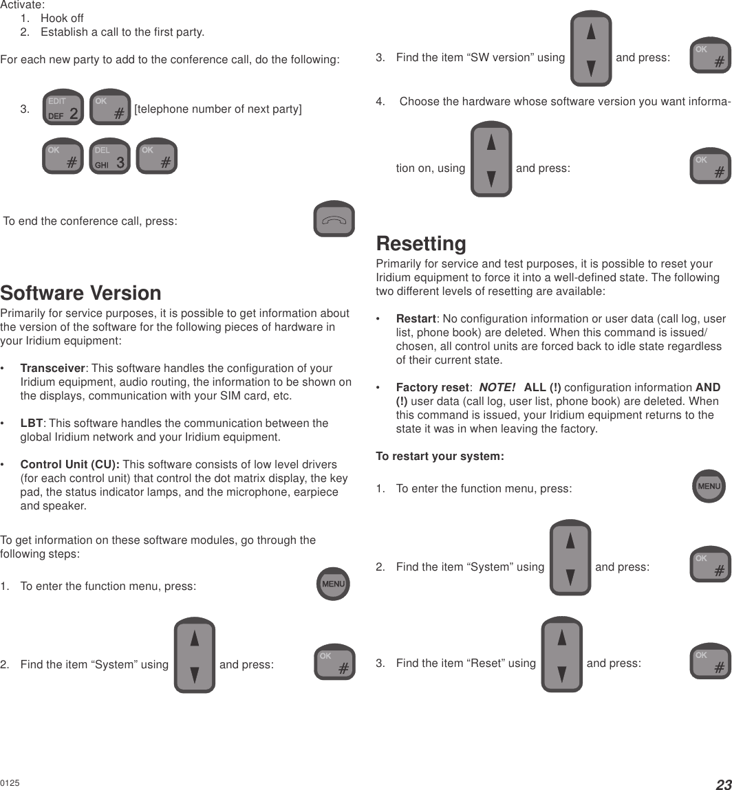 23Activate:1. Hook off2. Establish a call to the first party.For each new party to add to the conference call, do the following:3.   [telephone number of next party]    To end the conference call, press:Software VersionPrimarily for service purposes, it is possible to get information aboutthe version of the software for the following pieces of hardware inyour Iridium equipment:•Transceiver: This software handles the configuration of yourIridium equipment, audio routing, the information to be shown onthe displays, communication with your SIM card, etc.•LBT: This software handles the communication between theglobal Iridium network and your Iridium equipment.•Control Unit (CU): This software consists of low level drivers(for each control unit) that control the dot matrix display, the keypad, the status indicator lamps, and the microphone, earpieceand speaker.To get information on these software modules, go through thefollowing steps:1. To enter the function menu, press:2. Find the item “System” using   and press:3. Find the item “SW version” using   and press:4. Choose the hardware whose software version you want informa-tion on, using   and press:ResettingPrimarily for service and test purposes, it is possible to reset yourIridium equipment to force it into a well-defined state. The followingtwo different levels of resetting are available:•Restart: No configuration information or user data (call log, userlist, phone book) are deleted. When this command is issued/chosen, all control units are forced back to idle state regardlessof their current state.•Factory reset:  NOTE!   ALL (!) configuration information AND(!) user data (call log, user list, phone book) are deleted. Whenthis command is issued, your Iridium equipment returns to thestate it was in when leaving the factory.To restart your system:1. To enter the function menu, press:2. Find the item “System” using   and press:3. Find the item “Reset” using   and press:0125