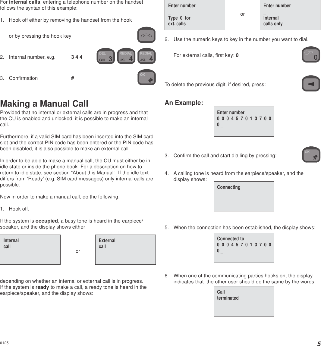 5Enter number_Type  0  forext. callsEnter number_Internalcalls onlyConnectingConnected to0  0  0  4  5  7  0  1  3  7  0  00 _For internal calls, entering a telephone number on the handsetfollows the syntax of this example:1. Hook off either by removing the handset from the hookor by pressing the hook key2. Internal number, e.g. 3 4 4    3. Confirmation #Making a Manual CallProvided that no internal or external calls are in progress and thatthe CU is enabled and unlocked, it is possible to make an internalcall.Furthermore, if a valid SIM card has been inserted into the SIM cardslot and the correct PIN code has been entered or the PIN code hasbeen disabled, it is also possible to make an external call.In order to be able to make a manual call, the CU must either be inidle state or inside the phone book. For a description on how toreturn to idle state, see section “About this Manual”. If the idle textdiffers from ‘Ready’ (e.g. SIM card messages) only internal calls arepossible.Now in order to make a manual call, do the following:1. Hook off.If the system is occupied, a busy tone is heard in the earpiece/speaker, and the display shows eitherordepending on whether an internal or external call is in progress.If the system is ready to make a call, a ready tone is heard in theearpiece/speaker, and the display shows:or2. Use the numeric keys to key in the number you want to dial.For external calls, first key: 0To delete the previous digit, if desired, press:An Example:3. Confirm the call and start dialling by pressing:4. A calling tone is heard from the earpiece/speaker, and thedisplay shows:5. When the connection has been established, the display shows:6. When one of the communicating parties hooks on, the displayindicates that  the other user should do the same by the words:Enter number0  0  0  4  5  7  0  1  3  7  0  00 _Internalcall ExternalcallCallterminated0125