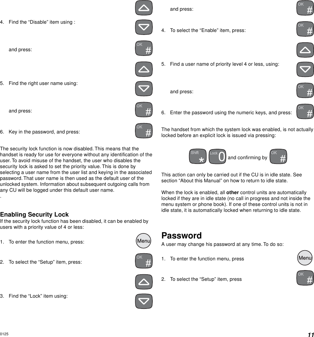 114. Find the “Disable” item using :and press:5. Find the right user name using:and press:6. Key in the password, and press:The security lock function is now disabled. This means that thehandset is ready for use for everyone without any identification of theuser. To avoid misuse of the handset, the user who disables thesecurity lock is asked to set the priority value. This is done byselecting a user name from the user list and keying in the associatedpassword. That user name is then used as the default user of theunlocked system. Information about subsequent outgoing calls fromany CU will be logged under this default user name..Enabling Security LockIf the security lock function has been disabled, it can be enabled byusers with a priority value of 4 or less:1. To enter the function menu, press:  2. To select the “Setup” item, press:3. Find the “Lock” item using:and press:4. To select the “Enable” item, press:5. Find a user name of priority level 4 or less, using:and press:6. Enter the password using the numeric keys, and press:The handset from which the system lock was enabled, is not actuallylocked before an explicit lock is issued via pressing:  and confirming by This action can only be carried out if the CU is in idle state. Seesection “About this Manual” on how to return to idle state.When the lock is enabled, all other control units are automaticallylocked if they are in idle state (no call in progress and not inside themenu system or phone book). If one of these control units is not inidle state, it is automatically locked when returning to idle state.PasswordA user may change his password at any time. To do so:1. To enter the function menu, press  2. To select the “Setup” item, press0125