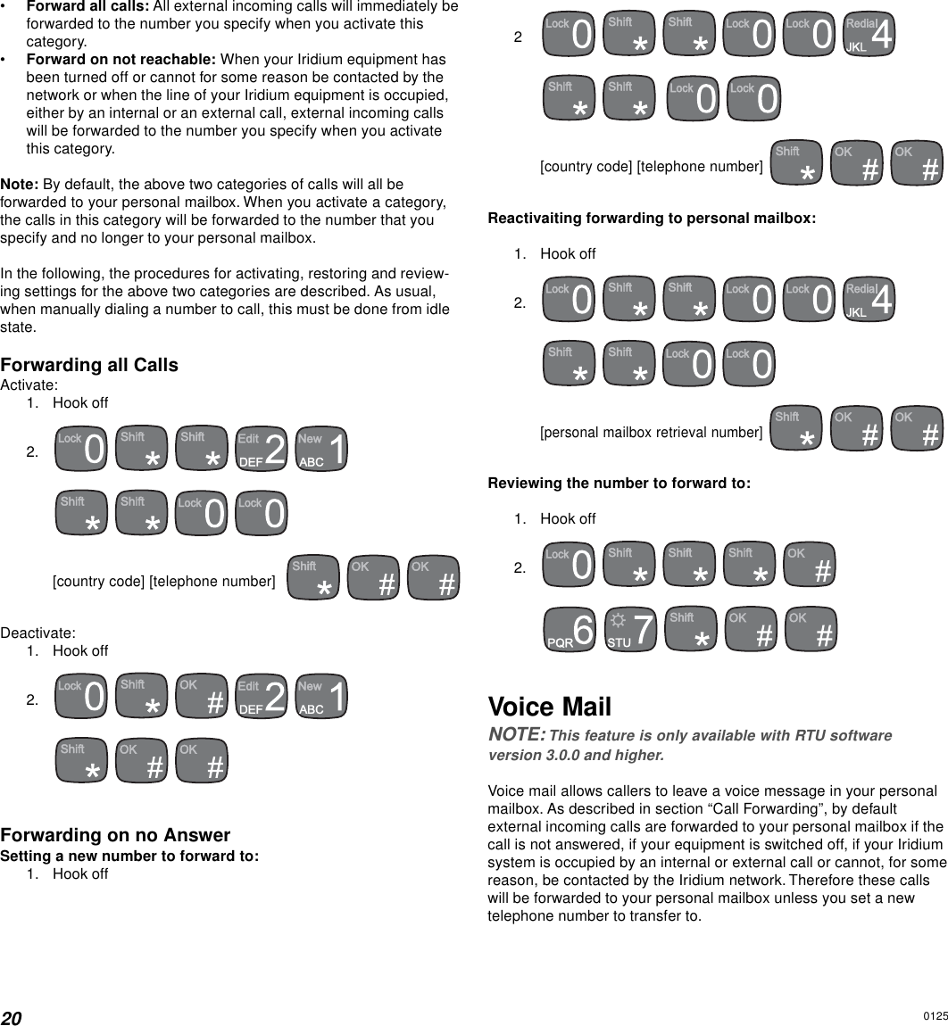 20•Forward all calls: All external incoming calls will immediately beforwarded to the number you specify when you activate thiscategory.•Forward on not reachable: When your Iridium equipment hasbeen turned off or cannot for some reason be contacted by thenetwork or when the line of your Iridium equipment is occupied,either by an internal or an external call, external incoming callswill be forwarded to the number you specify when you activatethis category.Note: By default, the above two categories of calls will all beforwarded to your personal mailbox. When you activate a category,the calls in this category will be forwarded to the number that youspecify and no longer to your personal mailbox.In the following, the procedures for activating, restoring and review-ing settings for the above two categories are described. As usual,when manually dialing a number to call, this must be done from idlestate.Forwarding all CallsActivate:1. Hook off2.           [country code] [telephone number]      Deactivate:1. Hook off2.           Forwarding on no AnswerSetting a new number to forward to:1. Hook off2               [country code] [telephone number]    Reactivaiting forwarding to personal mailbox:1. Hook off2.         [personal mailbox retrieval number]    Reviewing the number to forward to:1. Hook off2.               Voice MailNOTE: This feature is only available with RTU softwareversion 3.0.0 and higher.Voice mail allows callers to leave a voice message in your personalmailbox. As described in section “Call Forwarding”, by defaultexternal incoming calls are forwarded to your personal mailbox if thecall is not answered, if your equipment is switched off, if your Iridiumsystem is occupied by an internal or external call or cannot, for somereason, be contacted by the Iridium network. Therefore these callswill be forwarded to your personal mailbox unless you set a newtelephone number to transfer to.0125