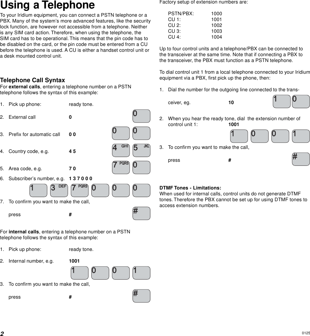 2Using a TelephoneTo your Iridium equipment, you can connect a PSTN telephone or aPBX. Many of the system’s more advanced features, like the securitylock function, are however not accessible from a telephone. Neitheris any SIM card action. Therefore, when using the telephone, theSIM card has to be operational. This means that the pin code has tobe disabled on the card, or the pin code must be entered from a CUbefore the telephone is used. A CU is either a handset control unit ora desk mounted control unit.Telephone Call SyntaxFor external calls, entering a telephone number on a PSTNtelephone follows the syntax of this example:1. Pick up phone: ready tone.2. External call 03. Prefix for automatic call 0 0  4. Country code, e.g. 4 5  5. Area code, e.g. 7 0  6. Subscriber’s number, e.g. 1 3 7 0 0 0         7. To confirm you want to make the call,press #For internal calls, entering a telephone number on a PSTNtelephone follows the syntax of this example:1. Pick up phone: ready tone.2. Internal number, e.g. 1001     3. To confirm you want to make the call,press #Factory setup of extension numbers are:PSTN/PBX: 1000CU 1: 1001CU 2: 1002CU 3: 1003CU 4: 1004Up to four control units and a telephone/PBX can be connected tothe transceiver at the same time. Note that if connecting a PBX tothe transceiver, the PBX must function as a PSTN telephone.To dial control unit 1 from a local telephone connected to your Iridiumequipment via a PBX, first pick up the phone, then:1. Dial the number for the outgoing line connected to the trans-ceiver, eg. 102. When you hear the ready tone, dial  the extension number ofcontrol unit 1: 1001     3. To confirm you want to make the call,press #DTMF Tones - Limitations:When used for internal calls, control units do not generate DTMFtones. Therefore the PBX cannot be set up for using DTMF tones toaccess extension numbers.0125