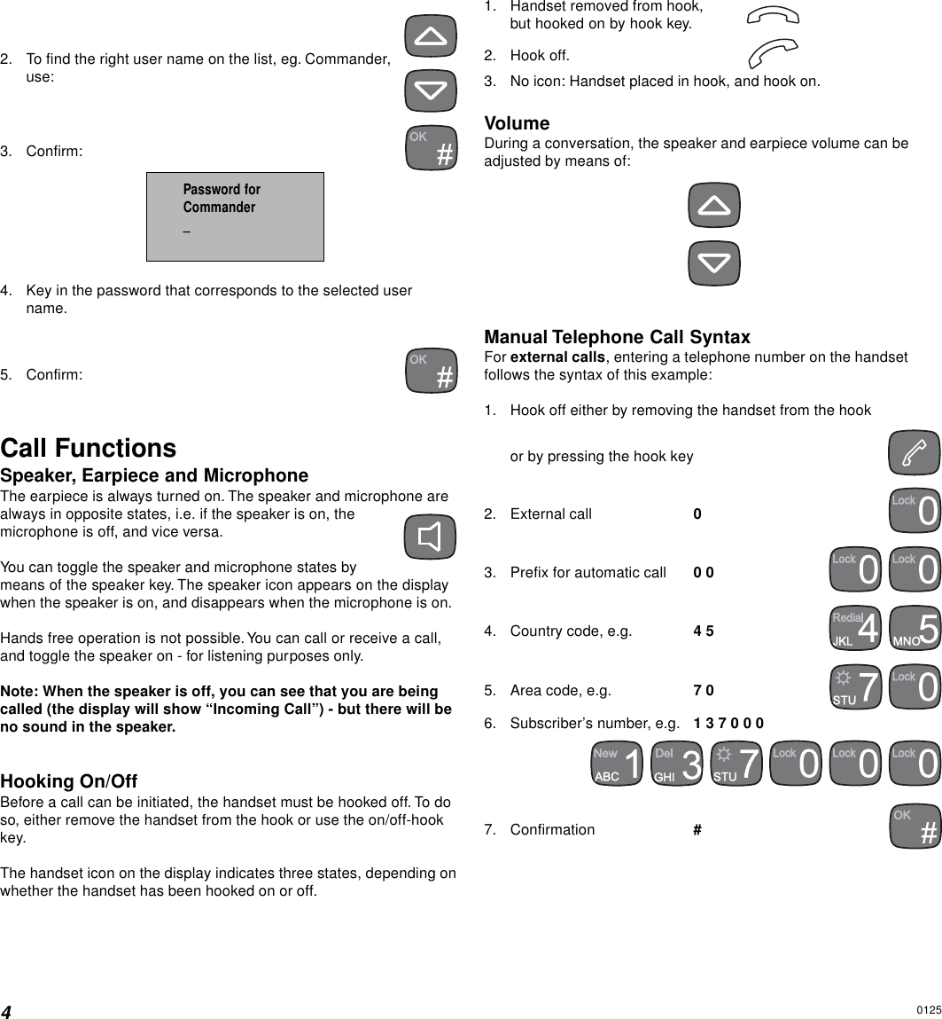 42. To find the right user name on the list, eg. Commander,use:3. Confirm:4. Key in the password that corresponds to the selected username.5. Confirm:Call FunctionsSpeaker, Earpiece and MicrophoneThe earpiece is always turned on. The speaker and microphone arealways in opposite states, i.e. if the speaker is on, themicrophone is off, and vice versa.You can toggle the speaker and microphone states bymeans of the speaker key. The speaker icon appears on the displaywhen the speaker is on, and disappears when the microphone is on.Hands free operation is not possible. You can call or receive a call,and toggle the speaker on - for listening purposes only.Note: When the speaker is off, you can see that you are beingcalled (the display will show “Incoming Call”) - but there will beno sound in the speaker.Hooking On/OffBefore a call can be initiated, the handset must be hooked off. To doso, either remove the handset from the hook or use the on/off-hookkey.The handset icon on the display indicates three states, depending onwhether the handset has been hooked on or off.1. Handset removed from hook,but hooked on by hook key.2. Hook off.3. No icon: Handset placed in hook, and hook on.VolumeDuring a conversation, the speaker and earpiece volume can beadjusted by means of:Manual Telephone Call SyntaxFor external calls, entering a telephone number on the handsetfollows the syntax of this example:1. Hook off either by removing the handset from the hookor by pressing the hook key2. External call 03. Prefix for automatic call 0 0  4. Country code, e.g. 4 5  5. Area code, e.g. 7 0  6. Subscriber’s number, e.g. 1 3 7 0 0 0     7. Confirmation #Password forCommander_0125