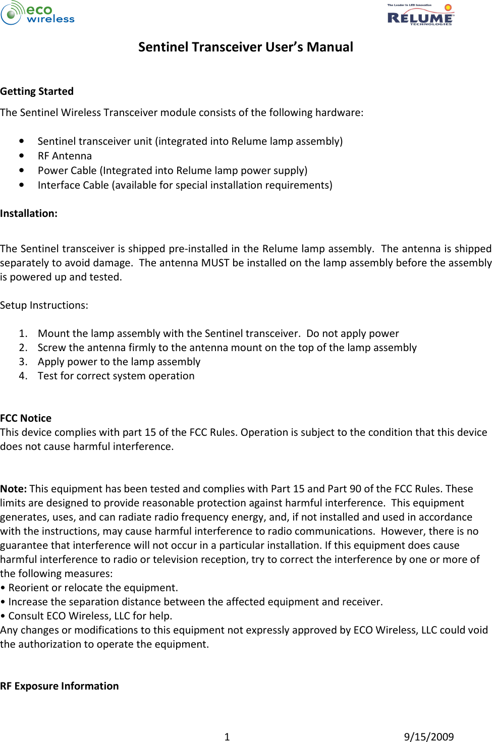          1  9/15/2009 Sentinel Transceiver User’s Manual   Getting Started The Sentinel Wireless Transceiver module consists of the following hardware:  • Sentinel transceiver unit (integrated into Relume lamp assembly) • RF Antenna • Power Cable (Integrated into Relume lamp power supply) • Interface Cable (available for special installation requirements)  Installation:  The Sentinel transceiver is shipped pre-installed in the Relume lamp assembly.  The antenna is shipped separately to avoid damage.  The antenna MUST be installed on the lamp assembly before the assembly is powered up and tested.  Setup Instructions:  1. Mount the lamp assembly with the Sentinel transceiver.  Do not apply power 2. Screw the antenna firmly to the antenna mount on the top of the lamp assembly 3. Apply power to the lamp assembly 4. Test for correct system operation   FCC Notice This device complies with part 15 of the FCC Rules. Operation is subject to the condition that this device does not cause harmful interference.   Note: This equipment has been tested and complies with Part 15 and Part 90 of the FCC Rules. These limits are designed to provide reasonable protection against harmful interference.  This equipment generates, uses, and can radiate radio frequency energy, and, if not installed and used in accordance with the instructions, may cause harmful interference to radio communications.  However, there is no guarantee that interference will not occur in a particular installation. If this equipment does cause harmful interference to radio or television reception, try to correct the interference by one or more of the following measures:  • Reorient or relocate the equipment.  • Increase the separation distance between the affected equipment and receiver.  • Consult ECO Wireless, LLC for help.  Any changes or modifications to this equipment not expressly approved by ECO Wireless, LLC could void the authorization to operate the equipment.    RF Exposure Information 