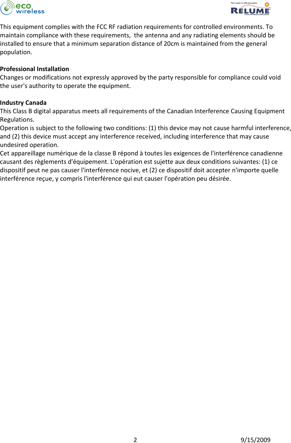          2  9/15/2009 This equipment complies with the FCC RF radiation requirements for controlled environments. To maintain compliance with these requirements,  the antenna and any radiating elements should be installed to ensure that a minimum separation distance of 20cm is maintained from the general population.  Professional Installation Changes or modifications not expressly approved by the party responsible for compliance could void the user&apos;s authority to operate the equipment.  Industry Canada This Class B digital apparatus meets all requirements of the Canadian Interference Causing Equipment Regulations. Operation is subject to the following two conditions: (1) this device may not cause harmful interference, and (2) this device must accept any interference received, including interference that may cause undesired operation. Cet appareillage numérique de la classe B répond à toutes les exigences de l&apos;interférence canadienne causant des règlements d&apos;équipement. L&apos;opération est sujette aux deux conditions suivantes: (1) ce dispositif peut ne pas causer l&apos;interférence nocive, et (2) ce dispositif doit accepter n&apos;importe quelle interférence reçue, y compris l&apos;interférence qui eut causer l&apos;opération peu désirée.   