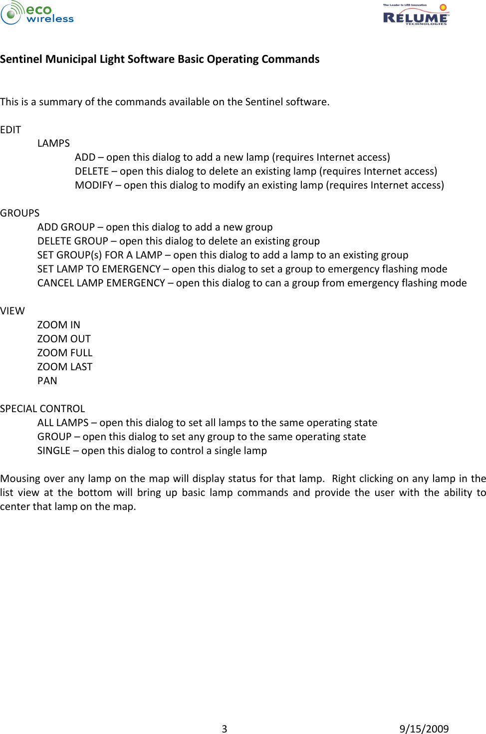          3  9/15/2009  Sentinel Municipal Light Software Basic Operating Commands   This is a summary of the commands available on the Sentinel software.    EDIT LAMPS ADD – open this dialog to add a new lamp (requires Internet access) DELETE – open this dialog to delete an existing lamp (requires Internet access) MODIFY – open this dialog to modify an existing lamp (requires Internet access)  GROUPS ADD GROUP – open this dialog to add a new group DELETE GROUP – open this dialog to delete an existing group SET GROUP(s) FOR A LAMP – open this dialog to add a lamp to an existing group SET LAMP TO EMERGENCY – open this dialog to set a group to emergency flashing mode CANCEL LAMP EMERGENCY – open this dialog to can a group from emergency flashing mode  VIEW ZOOM IN ZOOM OUT ZOOM FULL ZOOM LAST PAN  SPECIAL CONTROL ALL LAMPS – open this dialog to set all lamps to the same operating state GROUP – open this dialog to set any group to the same operating state SINGLE – open this dialog to control a single lamp  Mousing over any lamp on the map will display status for that lamp.  Right clicking on any lamp in the list  view  at  the  bottom  will  bring  up  basic  lamp  commands  and  provide  the  user  with  the  ability  to center that lamp on the map. 