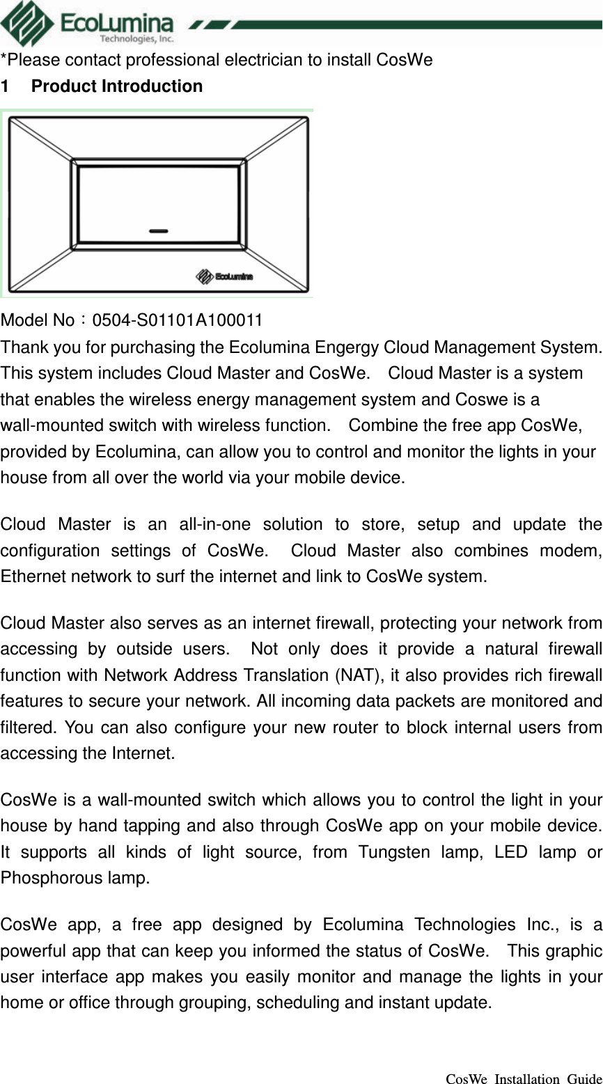  CosWe  Installation  Guide *Please contact professional electrician to install CosWe 1  Product Introduction  Model No：0504-S01101A100011 Thank you for purchasing the Ecolumina Engergy Cloud Management System.   This system includes Cloud Master and CosWe.    Cloud Master is a system that enables the wireless energy management system and Coswe is a wall-mounted switch with wireless function.    Combine the free app CosWe, provided by Ecolumina, can allow you to control and monitor the lights in your house from all over the world via your mobile device. Cloud  Master  is  an  all-in-one  solution  to  store,  setup  and  update  the configuration  settings  of  CosWe.    Cloud  Master  also  combines  modem, Ethernet network to surf the internet and link to CosWe system. Cloud Master also serves as an internet firewall, protecting your network from accessing  by  outside  users.    Not  only  does  it  provide  a  natural  firewall function with Network Address Translation (NAT), it also provides rich firewall features to secure your network. All incoming data packets are monitored and filtered.  You  can also configure your  new router  to block  internal users  from accessing the Internet. CosWe is a wall-mounted switch which allows you to control the light in your house by hand tapping and also through CosWe app on your mobile device.   It  supports  all  kinds  of  light  source,  from  Tungsten  lamp,  LED  lamp  or Phosphorous lamp.   CosWe  app,  a  free  app  designed  by  Ecolumina  Technologies  Inc.,  is  a powerful app that can keep you informed the status of CosWe.    This graphic user  interface  app  makes  you  easily  monitor  and  manage  the  lights  in  your home or office through grouping, scheduling and instant update. 