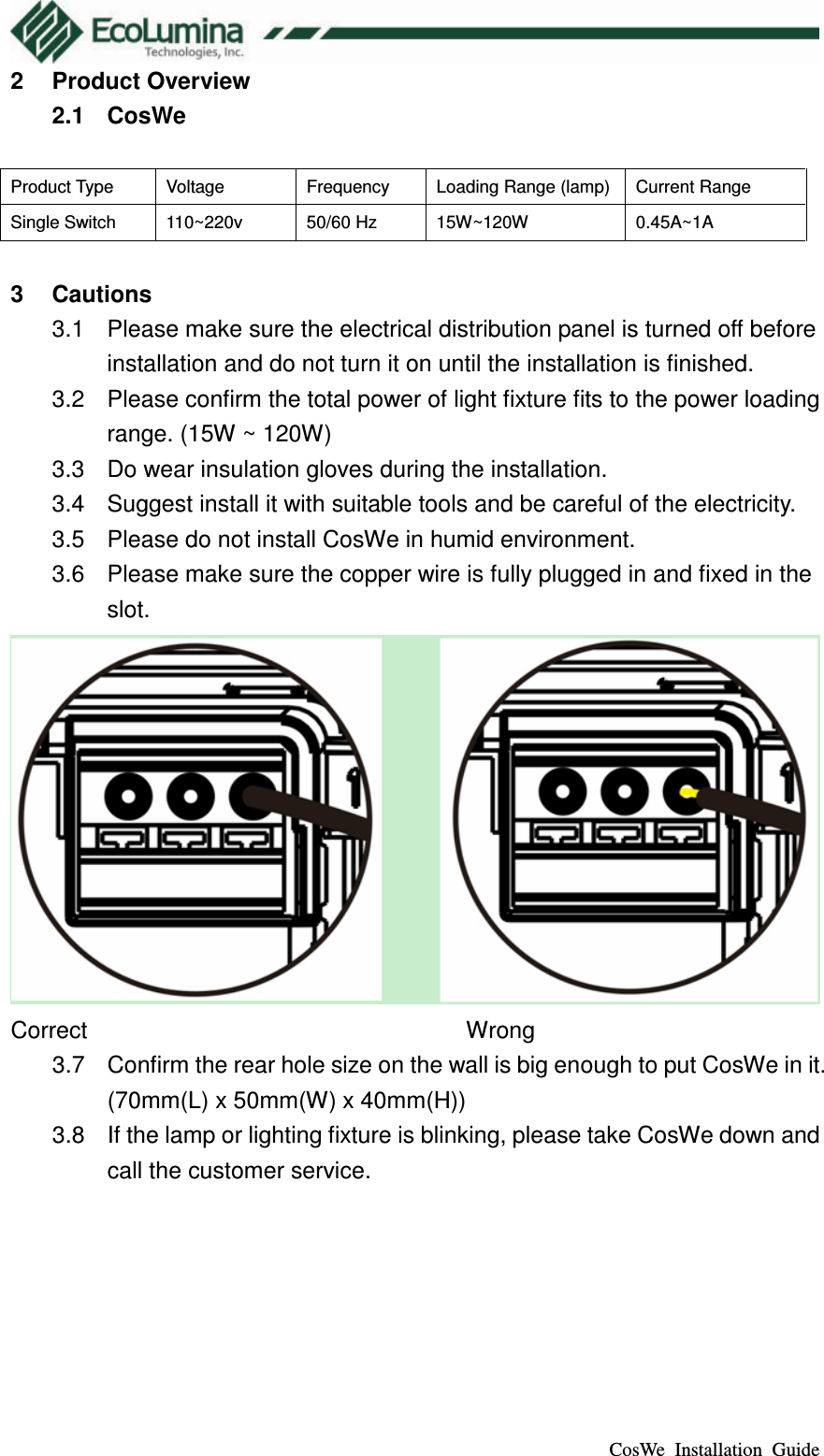  CosWe  Installation  Guide 2  Product Overview 2.1  CosWe  Product Type  Voltage  Frequency  Loading Range (lamp) Current Range Single Switch  110~220v  50/60 Hz  15W~120W  0.45A~1A  3  Cautions 3.1  Please make sure the electrical distribution panel is turned off before installation and do not turn it on until the installation is finished. 3.2  Please confirm the total power of light fixture fits to the power loading range. (15W ~ 120W) 3.3  Do wear insulation gloves during the installation. 3.4  Suggest install it with suitable tools and be careful of the electricity. 3.5  Please do not install CosWe in humid environment. 3.6  Please make sure the copper wire is fully plugged in and fixed in the slot.  Correct                      Wrong 3.7  Confirm the rear hole size on the wall is big enough to put CosWe in it. (70mm(L) x 50mm(W) x 40mm(H)) 3.8  If the lamp or lighting fixture is blinking, please take CosWe down and call the customer service. 