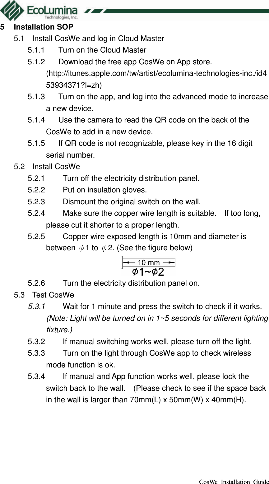  CosWe  Installation  Guide 5  Installation SOP 5.1  Install CosWe and log in Cloud Master 5.1.1  Turn on the Cloud Master 5.1.2  Download the free app CosWe on App store. (http://itunes.apple.com/tw/artist/ecolumina-technologies-inc./id453934371?l=zh)   5.1.3  Turn on the app, and log into the advanced mode to increase a new device. 5.1.4  Use the camera to read the QR code on the back of the CosWe to add in a new device. 5.1.5  If QR code is not recognizable, please key in the 16 digit serial number. 5.2  Install CosWe 5.2.1  Turn off the electricity distribution panel. 5.2.2  Put on insulation gloves. 5.2.3  Dismount the original switch on the wall. 5.2.4  Make sure the copper wire length is suitable.    If too long, please cut it shorter to a proper length. 5.2.5  Copper wire exposed length is 10mm and diameter is between &psi;1 to &psi;2. (See the figure below)  5.2.6  Turn the electricity distribution panel on. 5.3  Test CosWe 5.3.1  Wait for 1 minute and press the switch to check if it works. (Note: Light will be turned on in 1~5 seconds for different lighting fixture.) 5.3.2  If manual switching works well, please turn off the light. 5.3.3  Turn on the light through CosWe app to check wireless mode function is ok. 5.3.4  If manual and App function works well, please lock the switch back to the wall.    (Please check to see if the space back in the wall is larger than 70mm(L) x 50mm(W) x 40mm(H). 