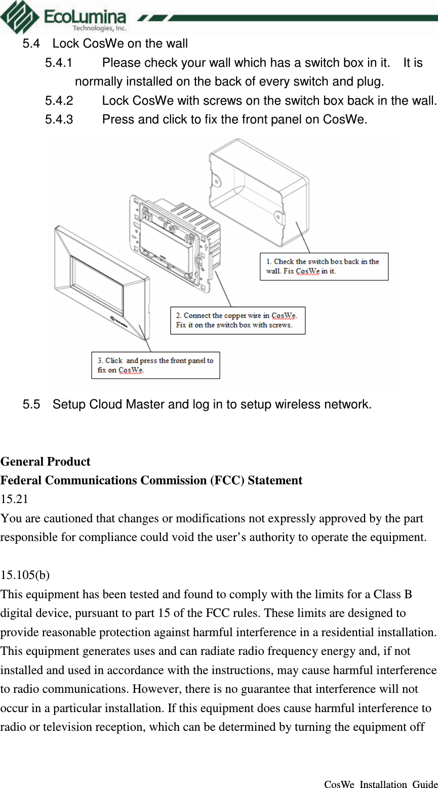  CosWe  Installation  Guide 5.4  Lock CosWe on the wall 5.4.1  Please check your wall which has a switch box in it.    It is normally installed on the back of every switch and plug. 5.4.2  Lock CosWe with screws on the switch box back in the wall. 5.4.3  Press and click to fix the front panel on CosWe.  5.5  Setup Cloud Master and log in to setup wireless network.   General Product Federal Communications Commission (FCC) Statement 15.21 You are cautioned that changes or modifications not expressly approved by the part responsible for compliance could void the user&rsquo;s authority to operate the equipment.  15.105(b) This equipment has been tested and found to comply with the limits for a Class B digital device, pursuant to part 15 of the FCC rules. These limits are designed to provide reasonable protection against harmful interference in a residential installation. This equipment generates uses and can radiate radio frequency energy and, if not installed and used in accordance with the instructions, may cause harmful interference to radio communications. However, there is no guarantee that interference will not occur in a particular installation. If this equipment does cause harmful interference to radio or television reception, which can be determined by turning the equipment off 