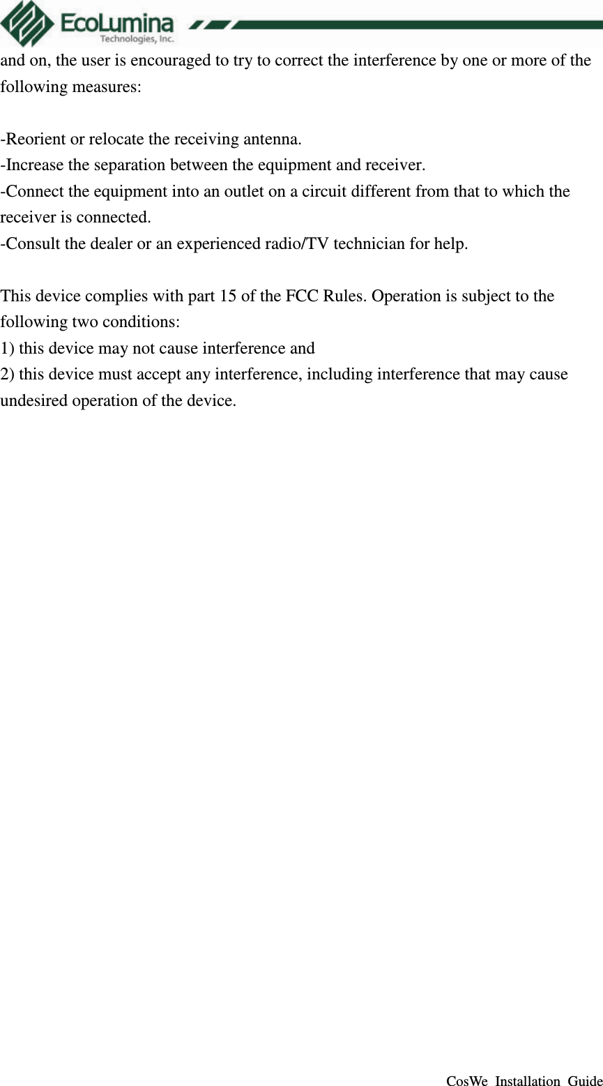  CosWe  Installation  Guide and on, the user is encouraged to try to correct the interference by one or more of the following measures:  -Reorient or relocate the receiving antenna. -Increase the separation between the equipment and receiver. -Connect the equipment into an outlet on a circuit different from that to which the receiver is connected. -Consult the dealer or an experienced radio/TV technician for help.  This device complies with part 15 of the FCC Rules. Operation is subject to the following two conditions:   1) this device may not cause interference and 2) this device must accept any interference, including interference that may cause undesired operation of the device.  