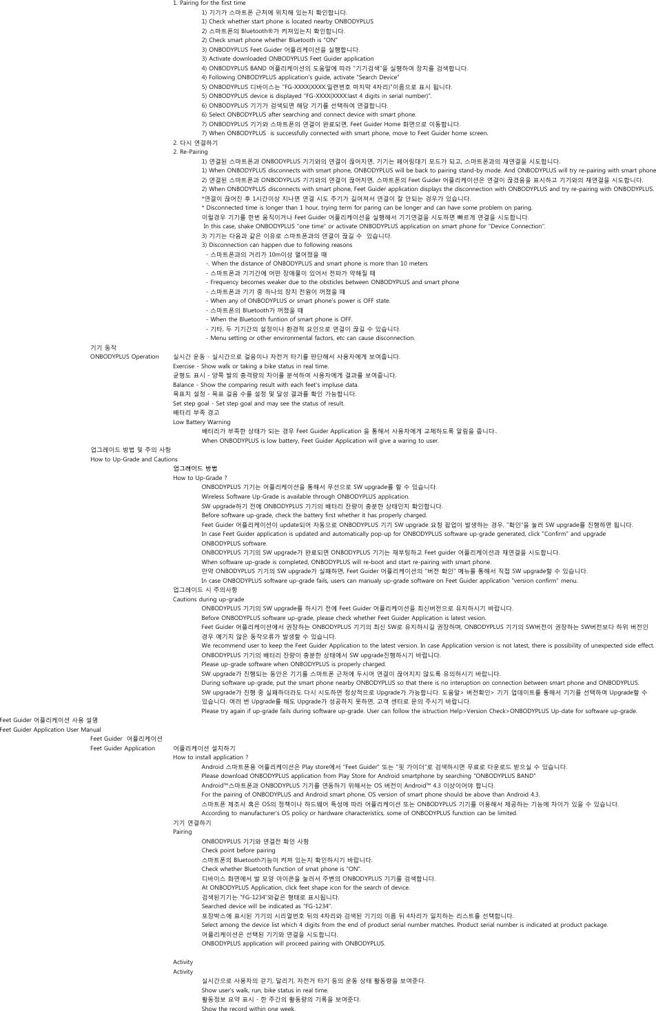 1. Pairing for the first time1) 기기가 스마트폰 근처에 위치해 있는지 확인합니다.1) Check whether start phone is located nearby ONBODYPLUS2) 스마트폰의 Bluetooth®가 켜져있는지 확인합니다.2) Check smart phone whether Bluetooth is &quot;ON&quot;3) ONBODYPLUS Feet Guider 어플리케이션을 실행합니다.3) Activate downloaded ONBODYPLUS Feet Guider application4) ONBODYPLUS BAND 어플리케이션의 도움말에 따라 &quot;기기검색&quot;을 실행하여 장치를 검색합니다.4) Following ONBODYPLUS application&apos;s guide, activate &quot;Search Device&quot; 5) ONBODYPLUS 디바이스는 &quot;FG-XXXX(XXXX:일련번호 마지막 4자리)&quot;이름으로 표시 됩니다.5) ONBODYPLUS device is displayed &quot;FG-XXXX(XXXX:last 4 digits in serial number)&quot;.6) ONBODYPLUS 기기가 검색되면 해당 기기를 선택하여 연결합니다.6) Select ONBODYPLUS after searching and connect device with smart phone.7) ONBODYPLUS 기기와 스마트폰의 연결이 완료되면, Feet Guider Home 화면으로 이동합니다. 7) When ONBODYPLUS  is successfully connected with smart phone, move to Feet Guider home screen.2. 다시 연결하기2. Re-Pairing1) 연결된 스마트폰과 ONBODYPLUS 기기와의 연결이 끊어지면, 기기는 페어링대기 모드가 되고, 스마트폰과의 재연결을 시도합니다.1) When ONBODYPLUS disconnects with smart phone, ONBODYPLUS will be back to pairing stand-by mode. And ONBODYPLUS will try re-pairing with smart phone2) 연결된 스마트폰과 ONBODYPLUS 기기와의 연결이 끊어지면, 스마트폰의 Feet Guider 어플리케이션은 연결이 끊겼음을 표시하고 기기와의 재연결을 시도합니다.2) When ONBODYPLUS disconnects with smart phone, Feet Guider application displays the disconnection with ONBODYPLUS and try re-pairing with ONBODYPLUS.*연결이 끊어진 후 1시간이상 지나면 연결 시도 주기가 길어져서 연결이 잘 안되는 경우가 있습니다. * Disconnected time is longer than 1 hour, trying term for paring can be longer and can have some problem on paring.이럴경우 기기를 한번 움직이거나 Feet Guider 어플리케이션을 실행해서 기기연결을 시도하면 빠르게 연결을 시도합니다. In this case, shake ONBODYPLUS &quot;one time&quot; or activate ONBODYPLUS application on smart phone for &quot;Device Connection&quot;.3) 기기는 다음과 같은 이유로 스마트폰과의 연결이 끊길 수  있습니다.3) Disconnection can happen due to following reasons  - 스마트폰과의 거리가 10m이상 멀어졌을 때  -. When the distance of ONBODYPLUS and smart phone is more than 10 meters  - 스마트폰과 기기간에 어떤 장애물이 있어서 전파가 약해질 때  - Frequency becomes weaker due to the obsticles between ONBODYPLUS and smart phone  - 스마트폰과 기기 중 하나의 장치 전원이 꺼졌을 때  - When any of ONBODYPLUS or smart phone&apos;s power is OFF state.  - 스마트폰의 Bluetooth가 꺼졌을 때  - When the Bluetooth funtion of smart phone is OFF.  - 기타, 두 기기간의 설정이나 환경적 요인으로 연결이 끊길 수 있습니다.  - Menu setting or other environmental factors, etc can cause disconnection.기기 동작ONBODYPLUS Operation 실시간 운동 - 실시간으로 걸음이나 자전거 타기를 판단해서 사용자에게 보여줍니다.Exercise - Show walk or taking a bike status in real time.균형도 표시 - 양쪽 발의 충격량의 차이를 분석하여 사용자에게 결과를 보여줍니다.Balance - Show the comparing result with each feet&apos;s impluse data.목표치 설정 - 목표 걸음 수를 설정 및 달성 결과를 확인 가능합니다.Set step goal - Set step goal and may see the status of result.배터리 부족 경고Low Battery Warning배터리가 부족한 상태가 되는 경우 Feet Guider Application 을 통해서 사용자에게 교체하도록 알림을 줍니다..When ONBODYPLUS is low battery, Feet Guider Application will give a waring to user.업그레이드 방법 및 주의 사항How to Up-Grade and Cautions업그레이드 방법업그레이드 방법How to Up-Grade ?ONBODYPLUS 기기는 어플리케이션을 통해서 무선으로 SW upgrade를 할 수 있습니다.Wireless Software Up-Grade is available through ONBODYPLUS application.SW upgrade하기 전에 ONBODYPLUS 기기의 배터리 잔량이 충분한 상태인지 확인합니다.Before software up-grade, check the battery first whether it has properly charged.Feet Guider 어플리케이션이 update되어 자동으로 ONBODYPLUS 기기 SW upgrade 요청 팝업이 발생하는 경우, &quot;확인&quot;을 눌러 SW upgrade를 진행하면 됩니다.In case Feet Guider application is updated and automatically pop-up for ONBODYPLUS software up-grade generated, click &quot;Confirm&quot; and upgrade ONBODYPLUS software.ONBODYPLUS 기기의 SW upgrade가 완료되면 ONBODYPLUS 기기는 재부팅하고 Feet guider 어플리케이션과 재연결을 시도합니다.When software up-grade is completed, ONBODYPLUS will re-boot and start re-pairing with smart phone.만약 ONBODYPLUS 기기의 SW upgrade가 실패하면, Feet Guider 어플리케이션의 &quot;버전 확인&quot; 메뉴를 통해서 직접 SW upgrade할 수 있습니다.In case ONBODYPLUS software up-grade fails, users can manualy up-grade software on Feet Guider application &quot;version confirm&quot; menu.업그레이드 시 주의사항Cautions during up-gradeONBODYPLUS 기기의 SW upgrade를 하시기 전에 Feet Guider 어플리케이션을 최신버전으로 유지하시기 바랍니다.Before ONBODYPLUS software up-grade, please check whether Feet Guider Application is latest vesion. Feet Guider 어플리케이션에서 권장하는 ONBODYPLUS 기기의 최신 SW로 유지하시길 권장하며, ONBODYPLUS 기기의 SW버전이 권장하는 SW버전보다 하위 버전인 경우 예기치 않은 동작오류가 발생할 수 있습니다.We recommend user to keep the Feet Guider Application to the latest version. In case Application version is not latest, there is possibility of unexpected side effect.ONBODYPLUS 기기의 배터리 잔량이 충분한 상태에서 SW upgrade진행하시기 바랍니다.Please up-grade software when ONBODYPLUS is properly charged.SW upgrade가 진행되는 동안은 기기를 스마트폰 근처에 두시어 연결이 끊어지지 않도록 유의하시기 바랍니다.During software up-grade, put the smart phone nearby ONBODYPLUS so that there is no interuption on connection between smart phone and ONBODYPLUS.SW upgrade가 진행 중 실패하더라도 다시 시도하면 정상적으로 Upgrade가 가능합니다. 도움말&gt; 버전확인&gt; 기기 업데이트를 통해서 기기를 선택하여 Upgrade할 수 있습니다. 여러 번 Upgrade를 해도 Upgrade가 성공하지 못하면, 고객 센터로 문의 주시기 바랍니다.Please try again if up-grade fails during software up-grade. User can follow the istruction Help&gt;Version Check&gt;ONBODYPLUS Up-date for software up-grade.Feet Guider 어플리케이션 사용 설명Feet Guider Application User ManualFeet Guider  어플리케이션Feet Guider Application 어플리케이션 설치하기How to install application ?Android 스마트폰용 어플리케이션은 Play store에서 &quot;Feet Guider&quot; 또는 &quot;핏 가이더&quot;로 검색하시면 무료로 다운로드 받으실 수 있습니다.Please download ONBODYPLUS application from Play Store for Android smartphone by searching &quot;ONBODYPLUS BAND&quot;Android™스마트폰과 ONBODYPLUS 기기를 연동하기 위해서는 OS 버전이 Android™ 4.3 이상이어야 합니다.For the pairing of ONBODYPLUS and Android smart phone, OS version of smart phone should be above than Android 4.3.스마트폰 제조사 혹은 OS의 정책이나 하드웨어 특성에 따라 어플리케이션 또는 ONBODYPLUS 기기를 이용해서 제공하는 기능에 차이가 있을 수 있습니다. According to manufacturer&apos;s OS policy or hardware characteristics, some of ONBODYPLUS function can be limited.기기 연결하기PairingONBODYPLUS 기기와 연결전 확인 사항Check point before pairing스마트폰의 Bluetooth기능이 켜져 있는지 확인하시기 바랍니다.Check whether Bluetooth function of smat phone is &quot;ON&quot;.디바이스 화면에서 발 모양 아이콘을 눌러서 주변의 ONBODYPLUS 기기를 검색합니다.At ONBODYPLUS Application, click feet shape icon for the search of device.검색된기기는 &quot;FG-1234&quot;와같은 형태로 표시됩니다. Searched device will be indicated as &quot;FG-1234&quot;.포장박스에 표시된 기기의 시리얼번호 뒤의 4자리와 검색된 기기의 이름 뒤 4자리가 일치하는 리스트를 선택합니다.Select among the device list which 4 digits from the end of product serial number matches. Product serial number is indicated at product package.어플리케이션은 선택된 기기와 연결을 시도합니다.ONBODYPLUS application will proceed pairing with ONBODYPLUS.ActivityActivity실시간으로 사용자의 걷기, 달리기, 자전거 타기 등의 운동 상태 활동량을 보여준다.Show user&apos;s walk, run, bike status in real time.활동정보 요약 표시 - 한 주간의 활동량의 기록을 보여준다.Show the record within one week.