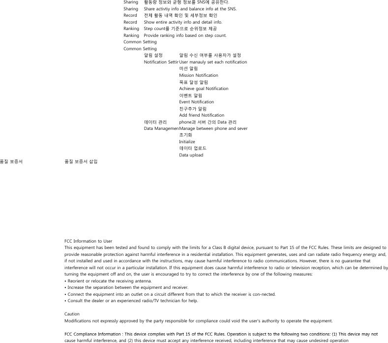 Sharing  활동량 정보와 균형 정보를 SNS에 공유한다.Sharing  Share activtiy info and balance info at the SNS.Record  전체 활동 내역 확인 및 세부정보 확인Record  Show entire activity info and detail info.Ranking Step count를 기준으로 순위정보 제공Ranking Provide ranking info based on step count.Common SettingCommon Setting알림 설정 알림 수신 여부를 사용자가 설정Notification SettinUser manauly set each notification미션 알림Mission Notification목표 달성 알림Achieve goal Notification이벤트 알림Event Notification친구추가 알림Add friend Notification데이터 관리 phone과 서버 간의 Data 관리Data ManagemenManage between phone and sever초기화Initialize데이터 업로드Data upload품질 보증서 품질 보증서 삽입FCC Information to UserThis equipment has been tested and found to comply with the limits for a Class B digital device, pursuant to Part 15 of the FCC Rules. These limits are designed toprovide reasonable protection against harmful interference in a residential installation. This equipment generates, uses and can radiate radio frequency energy and,if not installed and used in accordance with the instructions, may cause harmful interference to radio communications. However, there is no guarantee thatinterference will not occur in a particular installation. If this equipment does cause harmful interference to radio or television reception, which can be determined byturning the equipment off and on, the user is encouraged to try to correct the interference by one of the following measures:• Reorient or relocate the receiving antenna.• Increase the separation between the equipment and receiver.• Connect the equipment into an outlet on a circuit different from that to which the receiver is con-nected.• Consult the dealer or an experienced radio/TV technician for help.CautionModifications not expressly approved by the party responsible for compliance could void the user’s authority to operate the equipment.FCC Compliance Information : This device complies with Part 15 of the FCC Rules Operation is subject to the following two conditions: (1) This device may notFCC Compliance Information : This device complies with Part 15 of the FCC Rules. Operation is subject to the following two conditions: (1) This device may notcause harmful interference, and (2) this device must accept any interference received, including interference that may cause undesired operation