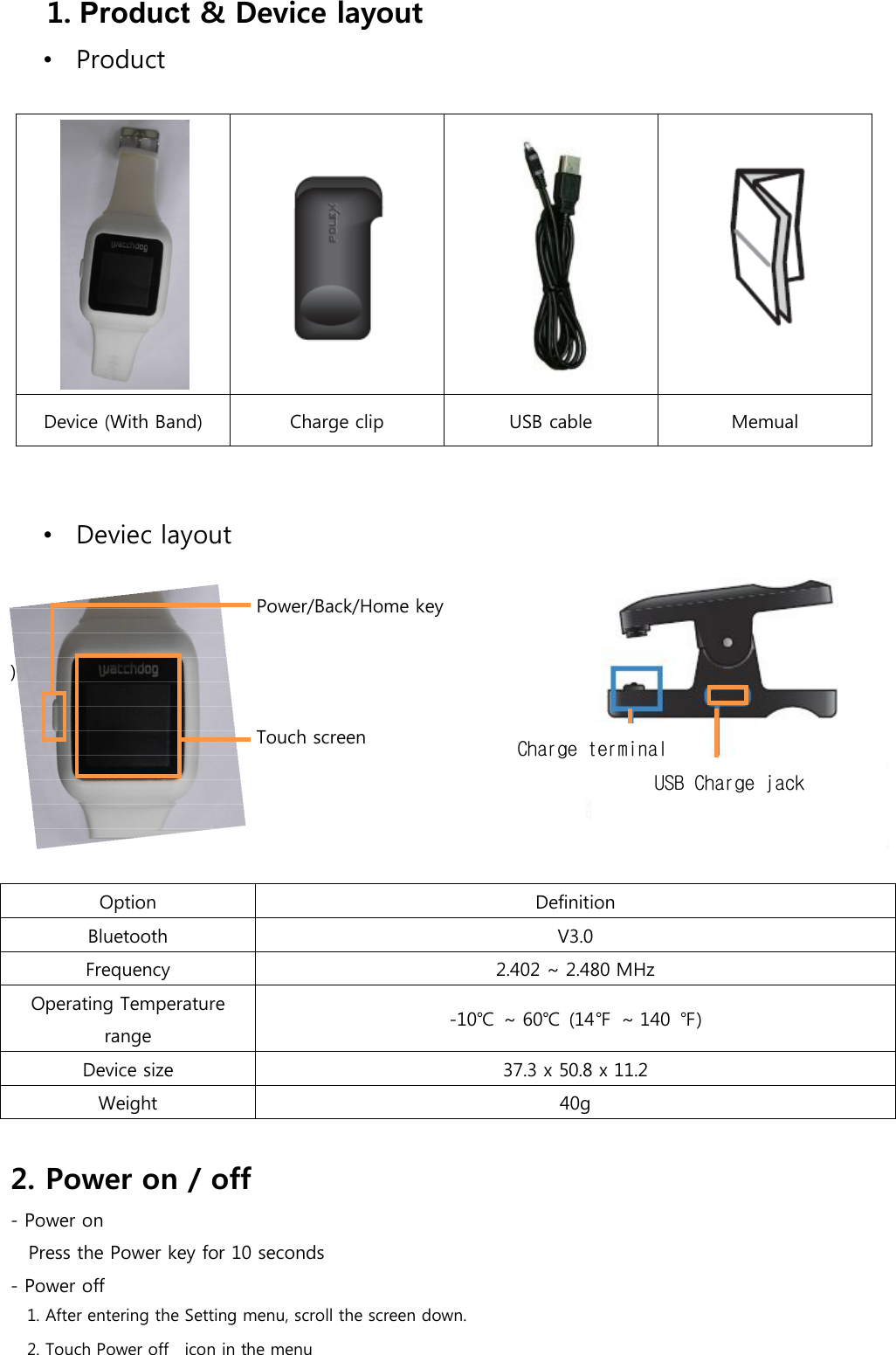 1. Product &amp; Device layout •  Product      Device (With Band)  Charge clip  USB cable  Memual   •  Deviec layout             Power/Back/Home key           )               Touch screen         Option  Definition Bluetooth  V3.0 Frequency  2.402 ~ 2.480 MHz Operating Temperature range  -10℃  ~ 60℃  (14℉  ~ 140  ℉) Device size  37.3 x 50.8 x 11.2 Weight  40g  2. Power on / off - Power on Press the Power key for 10 seconds - Power off 1. After entering the Setting menu, scroll the screen down. 2. Touch Power off   icon in the menu USB Charge jack Charge terminal 