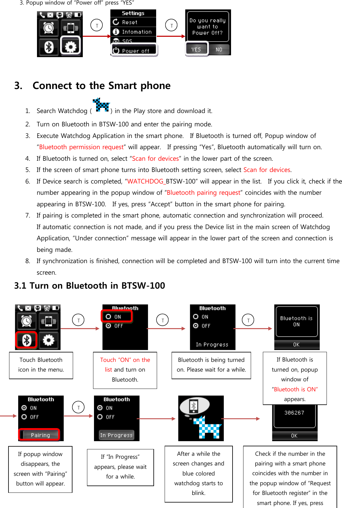 3. Popup window of “Power off” press “YES”                3.    Connect to the Smart phone 1. Search Watchdog ( ) in the Play store and download it. 2. Turn on Bluetooth in BTSW-100 and enter the pairing mode. 3. Execute Watchdog Application in the smart phone.    If Bluetooth is turned off, Popup window of “Bluetooth permission request” will appear.    If pressing “Yes”, Bluetooth automatically will turn on. 4. If Bluetooth is turned on, select “Scan for devices” in the lower part of the screen. 5. If the screen of smart phone turns into Bluetooth setting screen, select Scan for devices. 6. If Device search is completed, “WATCHDOG_BTSW-100” will appear in the list.    If you click it, check if the number appearing in the popup window of “Bluetooth pairing request” coincides with the number appearing in BTSW-100.    If yes, press “Accept” button in the smart phone for pairing.  7. If pairing is completed in the smart phone, automatic connection and synchronization will proceed. If automatic connection is not made, and if you press the Device list in the main screen of Watchdog Application, “Under connection” message will appear in the lower part of the screen and connection is being made. 8. If synchronization is finished, connection will be completed and BTSW-100 will turn into the current time screen. 3.1 Turn on Bluetooth in BTSW-100                                                                                                         TTTTouch Bluetooth icon in the menu. Touch “ON” on the list and turn on Bluetooth. Bluetooth is being turned on. Please wait for a while. If Bluetooth is turned on, popup window of “Bluetooth is ON” appears. TTTIf popup window disappears, the screen with “Pairing” button will appear. After a while the screen changes and blue colored watchdog starts to blink. Check if the number in the pairing with a smart phone coincides with the number in the popup window of “Request for Bluetooth register” in the smart phone. If yes, press If “In Progress” appears, please wait for a while. 