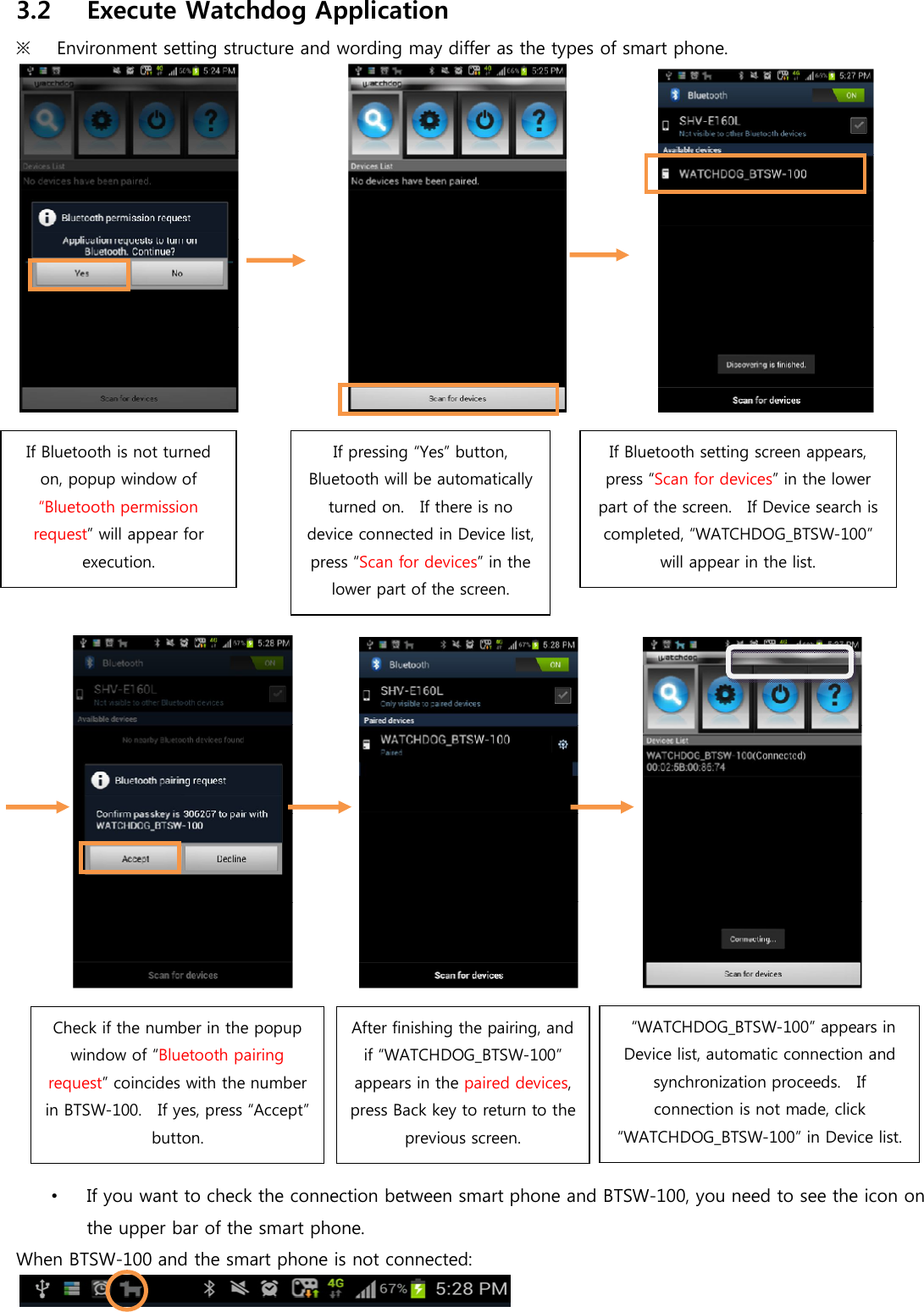 3.2 Execute Watchdog Application   ※   Environment setting structure and wording may differ as the types of smart phone.                                                                  •  If you want to check the connection between smart phone and BTSW-100, you need to see the icon on the upper bar of the smart phone. When BTSW-100 and the smart phone is not connected:   If Bluetooth is not turned on, popup window of “Bluetooth permission request” will appear for execution.   If pressing “Yes” button, Bluetooth will be automatically turned on.    If there is no device connected in Device list, press “Scan for devices” in the lower part of the screen. If Bluetooth setting screen appears, press “Scan for devices” in the lower part of the screen.   If Device search is completed, “WATCHDOG_BTSW-100” will appear in the list. Check if the number in the popup window of “Bluetooth pairing request” coincides with the number in BTSW-100.    If yes, press “Accept” button. After finishing the pairing, and if “WATCHDOG_BTSW-100” appears in the paired devices, press Back key to return to the previous screen.   “WATCHDOG_BTSW-100” appears in Device list, automatic connection and synchronization proceeds.    If connection is not made, click “WATCHDOG_BTSW-100” in Device list. 